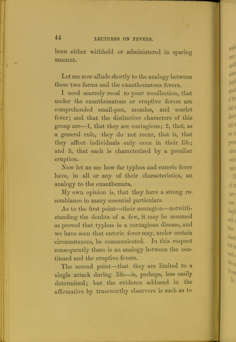 been either withheld or administered in sparing amount. Let me now allude shortly to the analogy between these two forms and the exanthematous fevers. I need scarcely recal to your recollection, that under the exanthematous or eruptive fevers are comprehended small-pox, measles, and scarlet fever; and that the distinctive characters of this group are—1, that they are contagious; 2, that, as a general rule, they do not recur, that is, that they affect individuals only once in their life; and 3, that each is characterized by a peculiar eruption. Now let us see how far typhus and enteric fever have, in all or any of their characteristics, an analogy to the exanthemata. My own opinion is, that they have a strong re- semblance in many essential particulars. As to the first point—their contagion—notwith- standing the doubts of a few, it may be assumed as proved that typhus is a contagious disease, and we have seen that enteric fever may, under certain circumstances, be communicated. In this respect consequently there is an analogy between the con- tinued and the eruptive fevers. The second point—that they are limited to a single attack during life—is, perhaps, less easily determined; but the evidence adduced in the affirmative by trustworthy observers is such as to