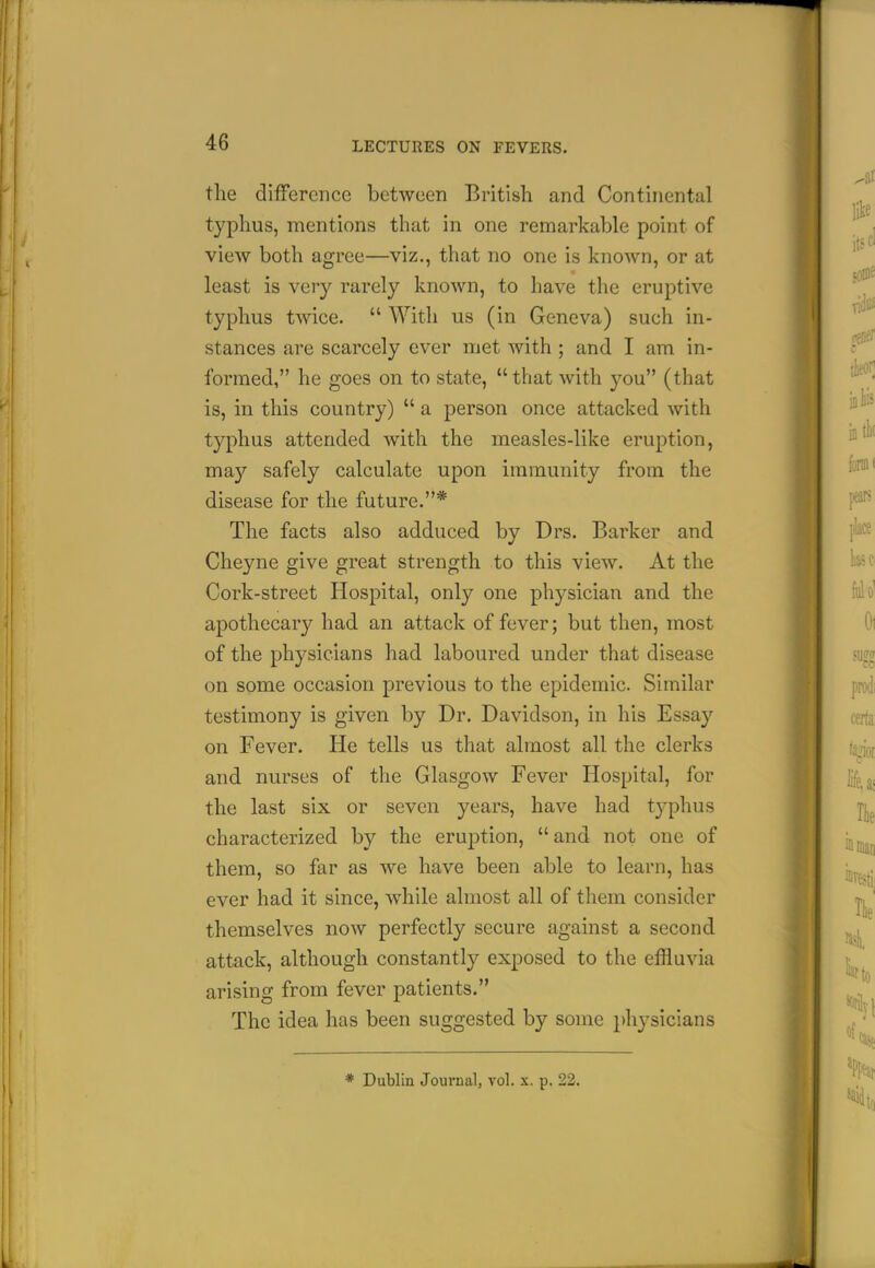 the difference between British and Continental typhus, mentions that in one remarkable point of view both agree—viz., that no one is known, or at least is very rarely known, to have the eruptive typhus twice.  With us (in Geneva) such in- stances are scarcely ever met with ; and I am in- formed, he goes on to state, that with you (that is, in this country)  a person once attacked with typhus attended with the measles-like eruption, i^^' may safely calculate upon immunity from the M disease for the future.* The facts also adduced by Drs. Barker and Cheyne give great strength to this view. At the Cork-street Hospital, only one physician and the apothecary had an attack of fever; but then, most of the physicians had laboured under that disease on some occasion previous to the epidemic. Similar testimony is given by Dr. Davidson, in his Essay certa on Fever. He tells us that almost all the clerks fa^Qj and nurses of the Glasgow Fever Hospital, for Jif^^ the last six or seven years, have had typhus characterized by the eruption, and not one of them, so far as we have been able to learn, has ever had it since, while almost all of them consider themselves now perfectly secure against a second attack, although constantly exposed to the effluvia arising from fever patients. The idea has been suggested by some physicians * Dublin Journal, vol. x. p. 22.