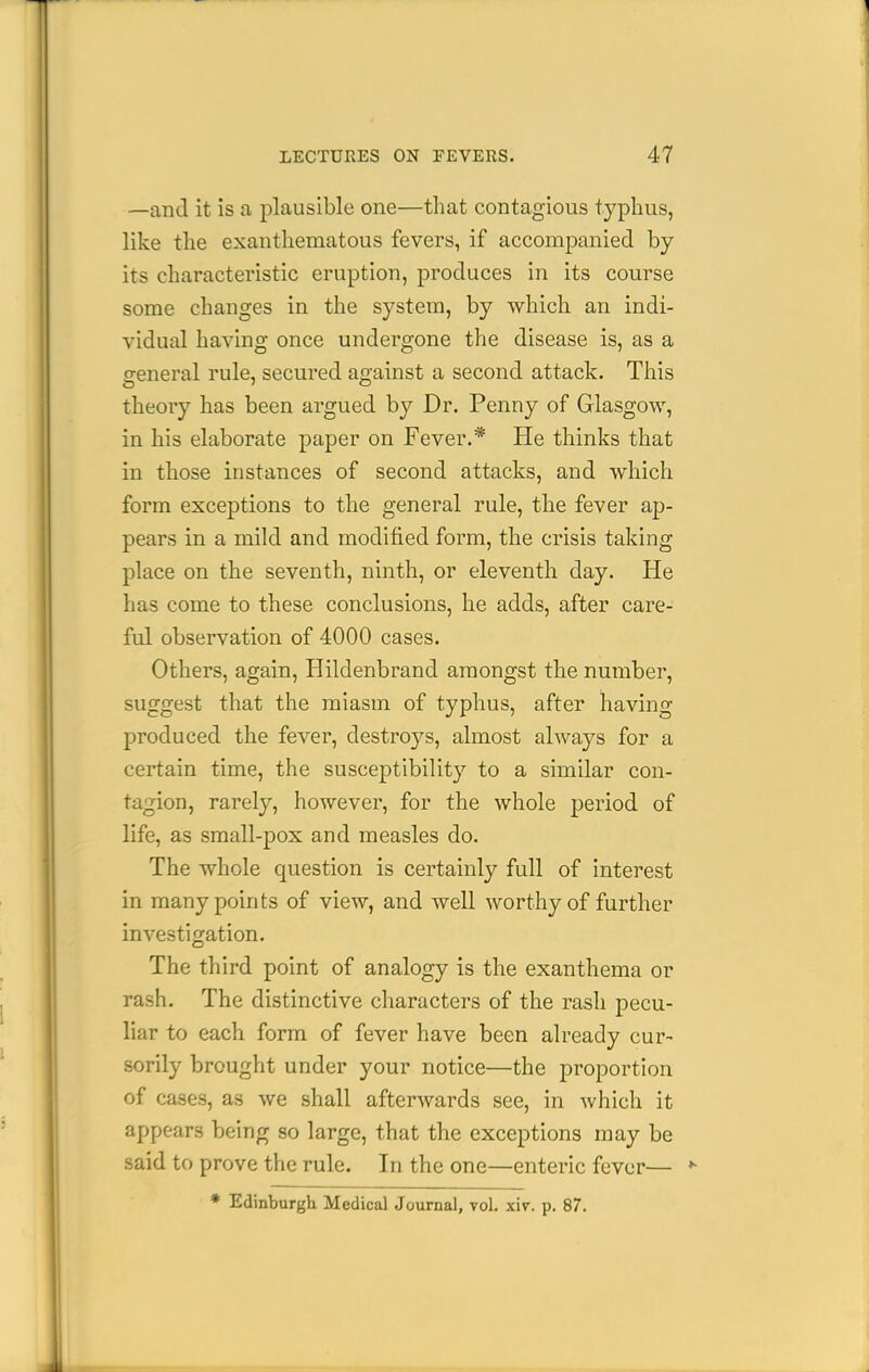 —and it is a plausible one—that contagious typhus, like the exanthematous fevers, if accompanied by its characteristic eruption, produces in its course some changes in the system, by which an indi- vidual having once undergone the disease is, as a general rule, secured against a second attack. This theory has been argued by Dr. Penny of Glasgow, in his elaborate paper on Fever.* He thinks that in those instances of second attacks, and which form exceptions to the general rule, the fever ap- pears in a mild and modified form, the crisis taking place on the seventh, ninth, or eleventh day. He has come to these conclusions, he adds, after care- ful observation of 4000 cases. Others, again, Hildenbrand amongst the number, suggest that the miasm of typhus, after having produced the fever, destroys, almost always for a certain time, the susceptibility to a similar con- tagion, rarely, however, for the whole period of life, as small-pox and measles do. The whole question is certainly full of interest in many points of view, and well worthy of further investigation. The third point of analogy is the exanthema or rash. The distinctive characters of the rash pecu- liar to each form of fever have been already cur- sorily brought under your notice—the proportion of cases, as we shall afterwards see, in Avhich it appears being so large, that the exceptions may be said to prove the rule. In the one—enteric fever— * Edinburgh Medical Journal, vol. xiv. p. 87.