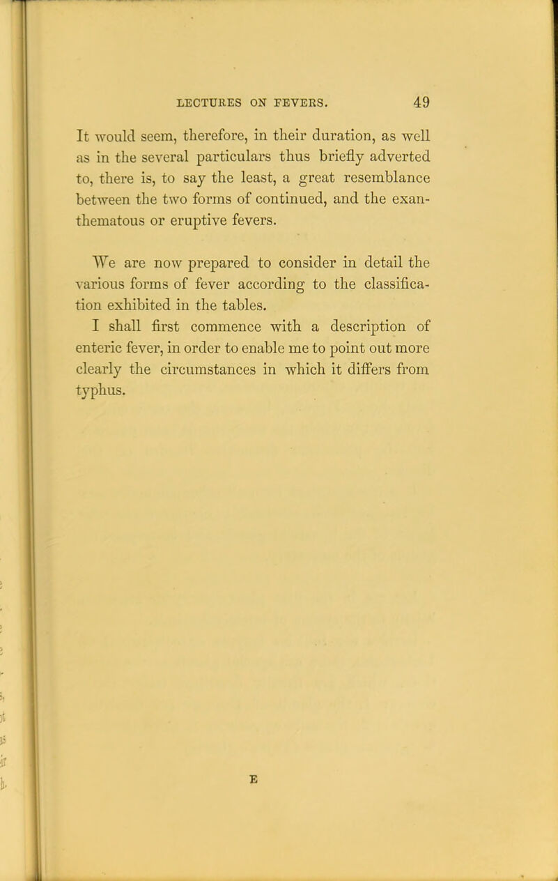 It would seem, therefore, in their duration, as well as in the several particulars thus briefly adverted to, there is, to say the least, a great resemblance between the two forms of continued, and the exan- thematous or eruptive fevers. We are now prepared to consider in detail the various forms of fever according to the classifica- tion exhibited in the tables. I shall first commence with a description of enteric fever, in order to enable me to point out more clearly the circumstances in which it differs from typhus. E