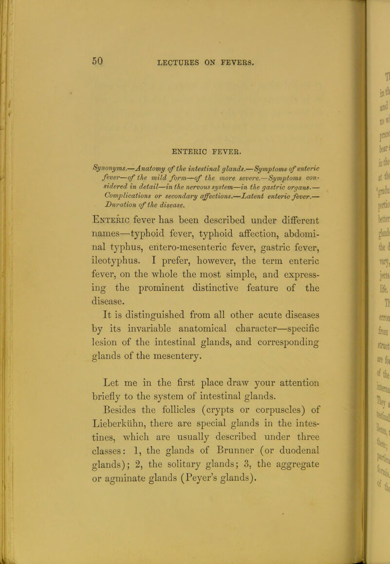 ENTERIC FEVER. Synonyms.—Anatomy of the intestinal glands.—Symptoms of enteric fever—of the mild form—of the more severe.—Symptoms con- sidered in detail—in the nervous system—in the gastric organs.— Complications or secondary affections.—Latent enteric fever.— Duration of the disease. Enteric fever has been described under different names—typhoid fever, typhoid affection, abdomi- nal typhus, entero-mesenteric fever, gastric fever, ileotyphus. I prefer, however, the term enteric fever, on the whole the most simple, and express- ing the prominent distinctive feature of the disease. It is distinguished from all other acute diseases by its invariable anatomical character—specific lesion of the intestinal glands, and corresponding glands of the mesentery. Let me in the first place draw your attention briefly to the system of intestinal glands. Besides the follicles (crypts or corpuscles) of Lieberkiihn, there are special glands in the intes- tines, which are usually described under three classes: 1, the glands of Brunner (or duodenal glands); 2, the solitary glands; 3, the aggregate or agminate glands (Peyer's glands).