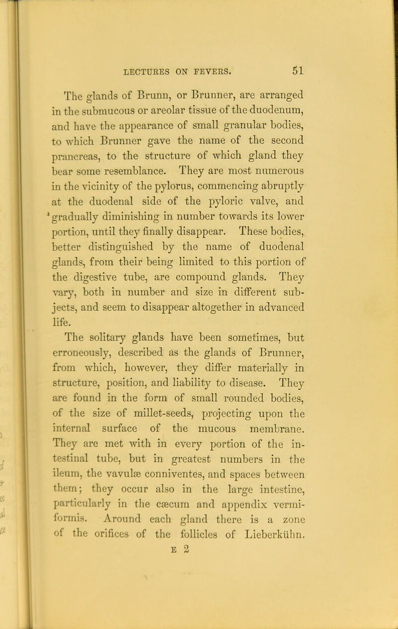 The o-lands of Brunn, or Brunner, are arranged in the submucous or areolar tissue of the duodenum, and have the appearance of small granular bodies, to which Brunner gave the name of the second prancreas, to the structure of which gland they bear some resemblance. They are most numerous in the vicinity of the pylorus, commencing abruptly at the duodenal side of the pyloric valve, and ^ gradually diminishing in number towards its lower portion, until they finally disappear. These bodies, better distinguished by the name of duodenal glands, from their being limited to this portion of the digestive tube, are compound glands. They vary, both in number and size in different sub- jects, and seem to disappear altogether in advanced life. The solitary glands have been sometimes, but erroneously, described as the glands of Brunner, from which, however, they differ materially in structure, position, and liability to disease. They are found in the form of small rounded bodies, of the size of millet-seeds, projecting upon the internal surface of the mucous membrane. They are met with in every portion of the in- testinal tube, but in greatest numbers in the ileum, the vavulas conniventes, and spaces between them; they occur also in the large intestine, particularly in the caecum and appendix vermi- formis. Around each gland there is a zone of the orifices of the follicles of Lieberkilhn. E 2