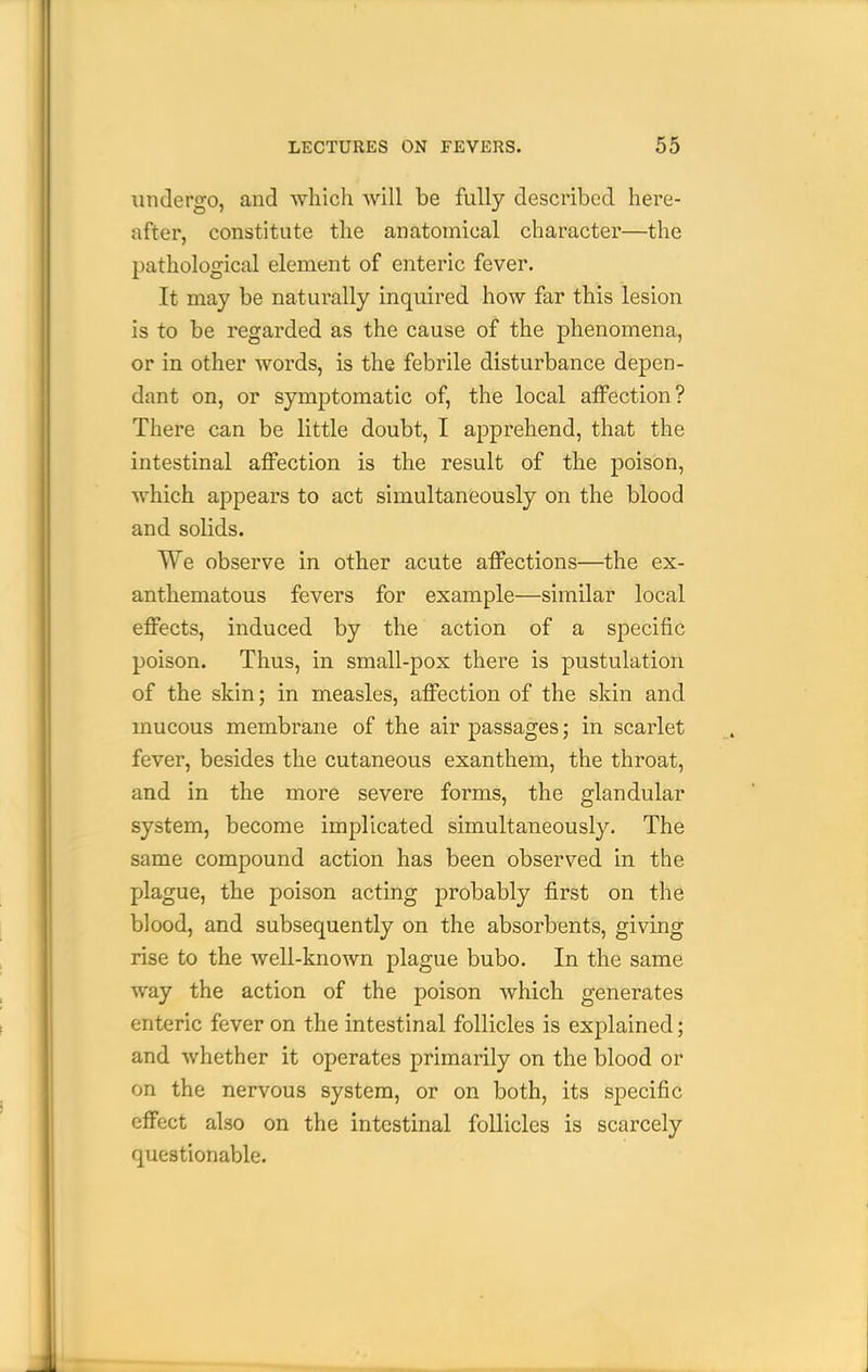 undergo, and which will be fully described here- after, constitute the anatomical character—the pathological element of enteric fever. It may be naturally inquired how far this lesion is to be regarded as the cause of the phenomena, or in other words, is the febrile disturbance depen- dant on, or symptomatic of, the local affection? There can be little doubt, I apprehend, that the intestinal affection is the result of the poison, which appears to act simultaneously on the blood and solids. We observe in other acute affections—the ex- anthematous fevers for example—similar local effects, induced by the action of a specific poison. Thus, in small-pox there is pustulation of the skin; in measles, affection of the skin and mucous membrane of the air passages; in scarlet fever, besides the cutaneous exanthem, the throat, and in the more severe forms, the glandular system, become implicated simultaneously. The same compound action has been observed in the plague, the poison acting probably first on the blood, and subsequently on the absorbents, giving rise to the well-known plague bubo. In the same way the action of the poison which generates enteric fever on the intestinal follicles is explained; and whether it operates primarily on the blood or on the nervous system, or on both, its specific effect also on the intestinal follicles is scarcely questionable.