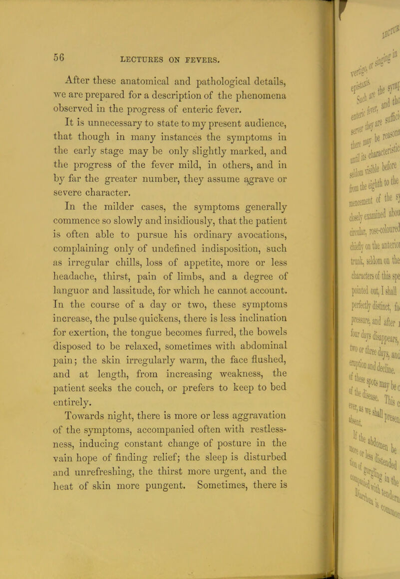 After these anatomical and pathological details, we are prepared for a description of the phenomena observed in the progress of enteric fever. It is unnecessary to state to my present audience, that though in many instances the symptoms in the early stage may be only slightly marked, and the progress of the fever mild, in others, and in by far the greater number, they assume ^ravc or severe character. In the milder cases, the symptoms generally commence so slowly and insidiously, that the patient is often able to pursue his ordinary avocations, complaining only of undefined indisposition, such as irregular chills, loss of appetite, more or less headache, thirst, pain of limbs, and a degree of languor and lassitude, for which he cannot account. In the course of a day or two, these symptoms increase, the pulse quickens, there is less inclination for exertion, the tongue becomes furred, the bowels disposed to be relaxed, sometimes with abdominal pain; the skin irregularly warm, the face flushed, and at length, from increasing weakness, the patient seeks the couch, or prefers to keep to bed entirely. Towards night, there is more or less aggravation of the symptoms, accompanied often with restless- ness, inducing constant change of posture in the vain hope of finding relief; the sleep is disturbed and unrefreshlng, the thirst more urgent, and the heat of skin more pungent. Sometimes, there is