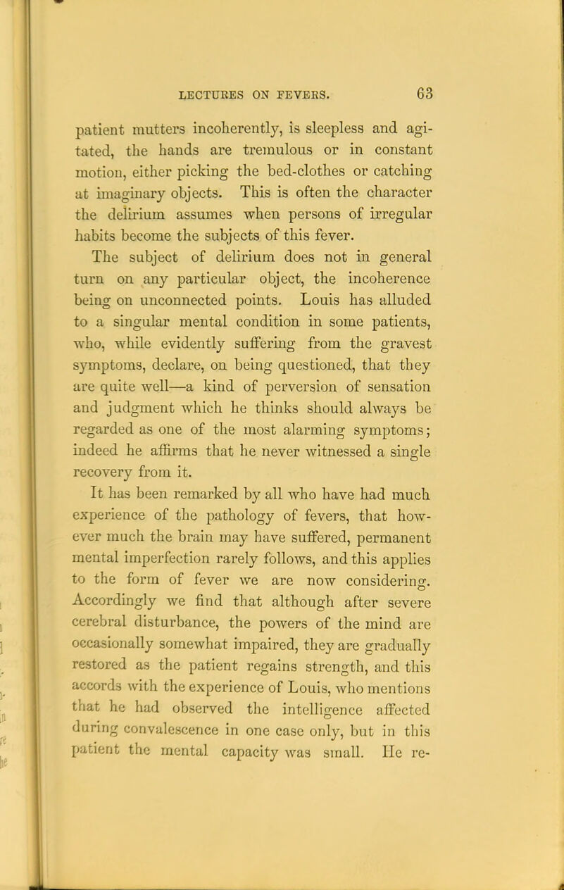 patient mutters incoherently, is sleepless and agi- tated, the hands are tremulous or in constant motion, either picking the bed-clothes or catching at imaginary objects. This is often the character the delirium assumes when persons of irregular habits become the subjects of this fever. The subject of delirium does not in general turn on. any particular object, the incoherence being on unconnected points. Louis has alluded to a singular mental condition in some patients, who, while evidently suffering from the gravest symptoms, declare, on being questioned, that they are quite well—a kind of perversion of sensation and judgment which he thinks should always be regarded as one of the most alarming symptoms; indeed he affirms that he never witnessed a single recovery from it. It has been remarked by all who have had much experience of the pathology of fevers, that how- ever much the brain may have suffered, permanent mental imperfection rarely follows, and this applies to the form of fever we are now considerino-. Accordingly we find that although after severe cerebral disturbance, the powers of the mind are occasionally somewhat impaired, they are gradually restored as the patient regains strength, and this accords with the experience of Louis, who mentions that he had observed the intelligence affected during convalescence in one case only, but in this patient the mental capacity was small. He re-