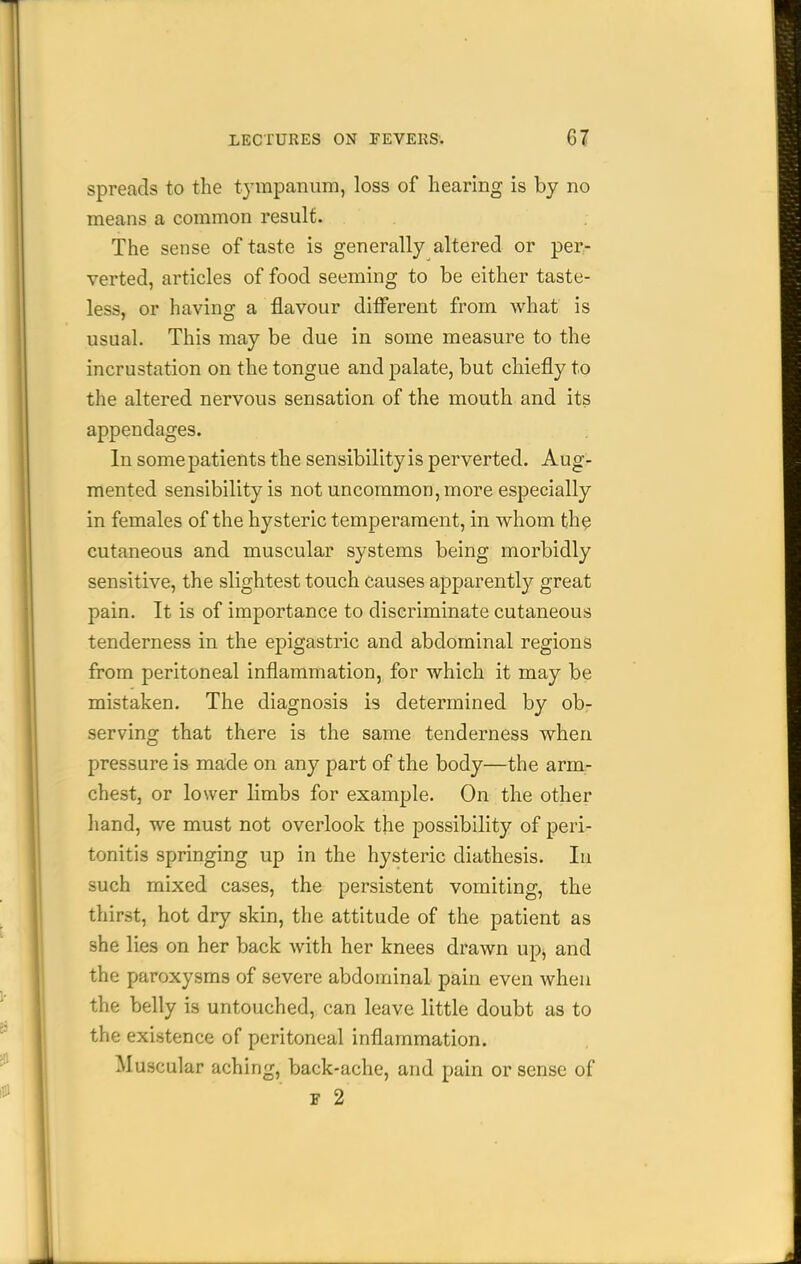 spreads to the tympanum, loss of hearing is by no means a common result. The sense of taste is generally altered or per- verted, articles of food seeming to be either taste- less, or having a flavour different from what is usual. This may be due in some measure to the incrustation on the tongue and palate, but chiefly to the altered nervous sensation of the mouth and its appendages. In some patients the sensibility is perverted. Aug- mented sensibility is not uncommon, more especially in females of the hysteric temperament, in whom the cutaneous and muscular systems being morbidly sensitive, the slightest touch causes apparently great pain. It is of importance to discriminate cutaneous tenderness in the epigastric and abdominal regions from peritoneal inflammation, for which it may be mistaken. The diagnosis is determined by ob- serving that there is the same tenderness when pressure is made on any part of the body—the arm- chest, or lower limbs for example. On the other hand, we must not overlook the possibility of peri- tonitis springing up in the hysteric diathesis. lu such mixed cases, the persistent vomiting, the thirst, hot dry skin, the attitude of the patient as she lies on her back with her knees drawn up, and the paroxysms of severe abdominal pain even when the belly is untouched, can leave little doubt as to the existence of peritoneal inflammation. Muscular aching, back-ache, and pain or sense of