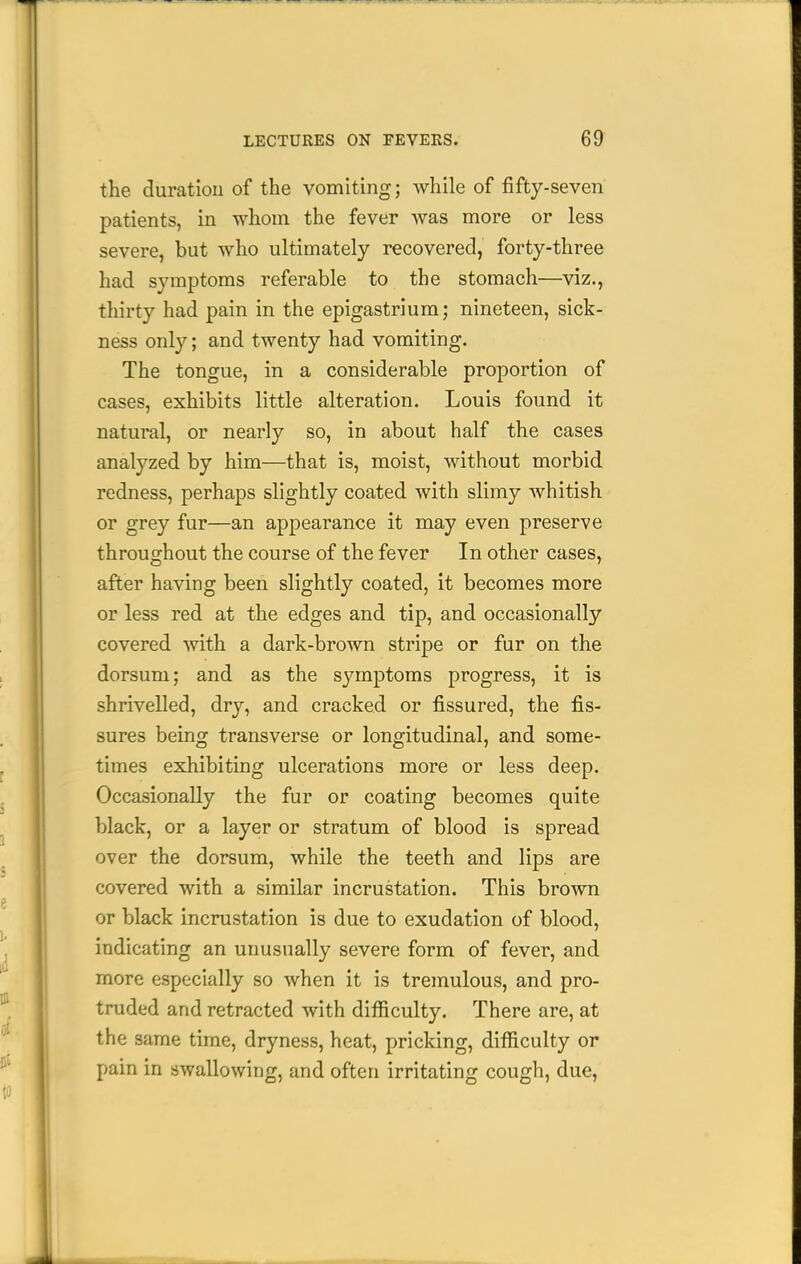 the duration of the vomiting; while of fifty-seven patients, in whom the fever Avas more or less severe, but who ultimately recovered, forty-three had symptoms referable to the stomach—viz., thirty had pain in the epigastrium; nineteen, sick- ness only; and twenty had vomiting. The tongue, in a considerable proportion of cases, exhibits little alteration. Louis found it natural, or nearly so, in about half the cases analyzed by him—that is, moist, without morbid redness, perhaps slightly coated with slimy whitish or grey fur—an appearance it may even preserve throughout the course of the fever In other cases, after having been slightly coated, it becomes more or less red at the edges and tip, and occasionally covered -with a dark-brown stripe or fur on the dorsum; and as the symptoms progress, it is shrivelled, dry, and cracked or fissured, the fis- sures being transverse or longitudinal, and some- times exhibiting ulcerations more or less deep. Occasionally the fur or coating becomes quite black, or a layer or stratum of blood is spread over the dorsum, while the teeth and lips are covered with a similar incrustation. This brown or black incrustation is due to exudation of blood, indicating an unusually severe form of fever, and more especially so when it is tremulous, and pro- truded and retracted with difficulty. There are, at the same time, dryness, heat, pricking, difficulty or pain in swallowing, and often irritating cough, due,