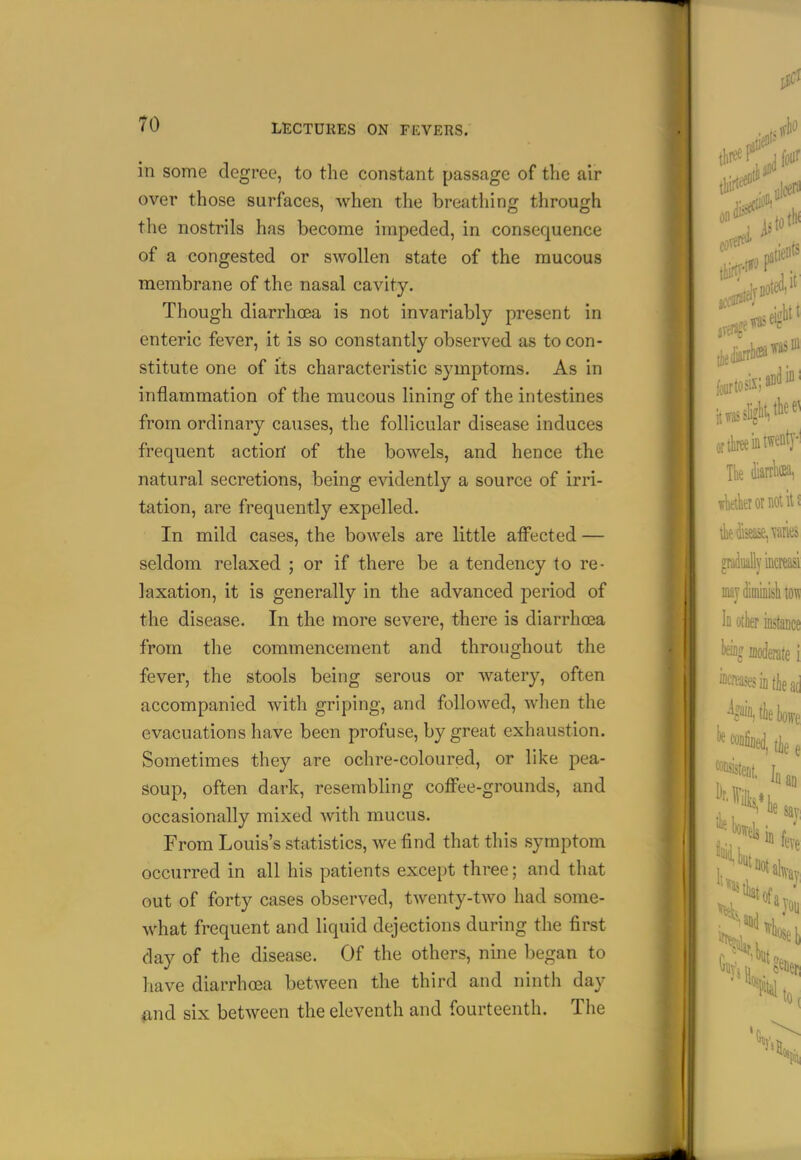 in some degree, to the constant passage of the air over those surfaces, when the breathing through the nostrils has become impeded, in consequence of a congested or swollen state of the raucous membrane of the nasal cavity. Though diarrhoea is not invariably present in enteric fever, it is so constantly observed as to con- stitute one of its characteristic symptoms. As in inflammation of the mucous lining of the intestines from ordinary causes, the follicular disease induces frequent action of the bowels, and hence the natural secretions, being evidently a source of irri- tation, are frequently expelled. In mild cases, the bowels are little affected — seldom relaxed ; or if there be a tendency to re- laxation, it is generally in the advanced period of the disease. In the more severe, there is diarrhoea from the commencement and throughout the fever, the stools being serous or watery, often accompanied with griping, and followed, when the evacuations have been profuse, by great exhaustion. Sometimes they are ochre-coloured, or like pea- soup, often dark, resembling coffee-grounds, and occasionally mixed Avith mucus. From Louis's statistics, we find that this symptom occurred in all his patients except three; and that out of forty cases observed, twenty-two had some- what frequent and liquid dejections during the first day of the disease. Of the others, nine began to have diarrhoea between the third and ninth day find six between the eleventh and fourteenth. The