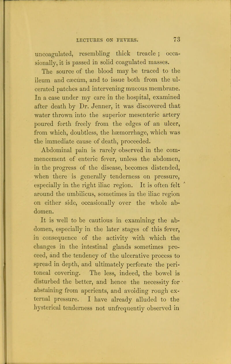 uncoagulated, resembling thick treacle ; occa- sionally, it is passed in solid coagulated masses. The source of the blood may be traced to the ileum and cascum, and to issue both from the ul- cerated patches and intervening mucous membrane. In a case under my care in the hospital, examined after death by Dr. Jenner, it was discovered that water thrown into the superior mesenteric artery poured forth freely from the edges of an ulcer, from which, doubtless, the haemorrhage, which was the immediate cause of death, proceeded. Abdominal pain is rarely observed in the com- mencement of enteric fever, unless the abdomen, in the progress of the disease, becomes distended, when there is generally tenderness on pressure, especially in the right iliac region. It is often felt around the umbilicus, sometimes in the iliac region on either side, occasionally over the whole ab- domen. It is well to be cautious in examining the ab- domen, especially in the later stages of this fever, in consequence of the activity with which the changes in the intestinal glands sometimes pro- ceed, and the tendency of the ulcerative process to spread in depth, and ultimately perforate the peri- toneal covering. The less, indeed, the bowel is disturbed the better, and hence the necessity for ■ abstaining from aperients, and avoiding rough ex- ternal pressure. I have already alluded to the hysterical tenderness not unfrequentiy observed in