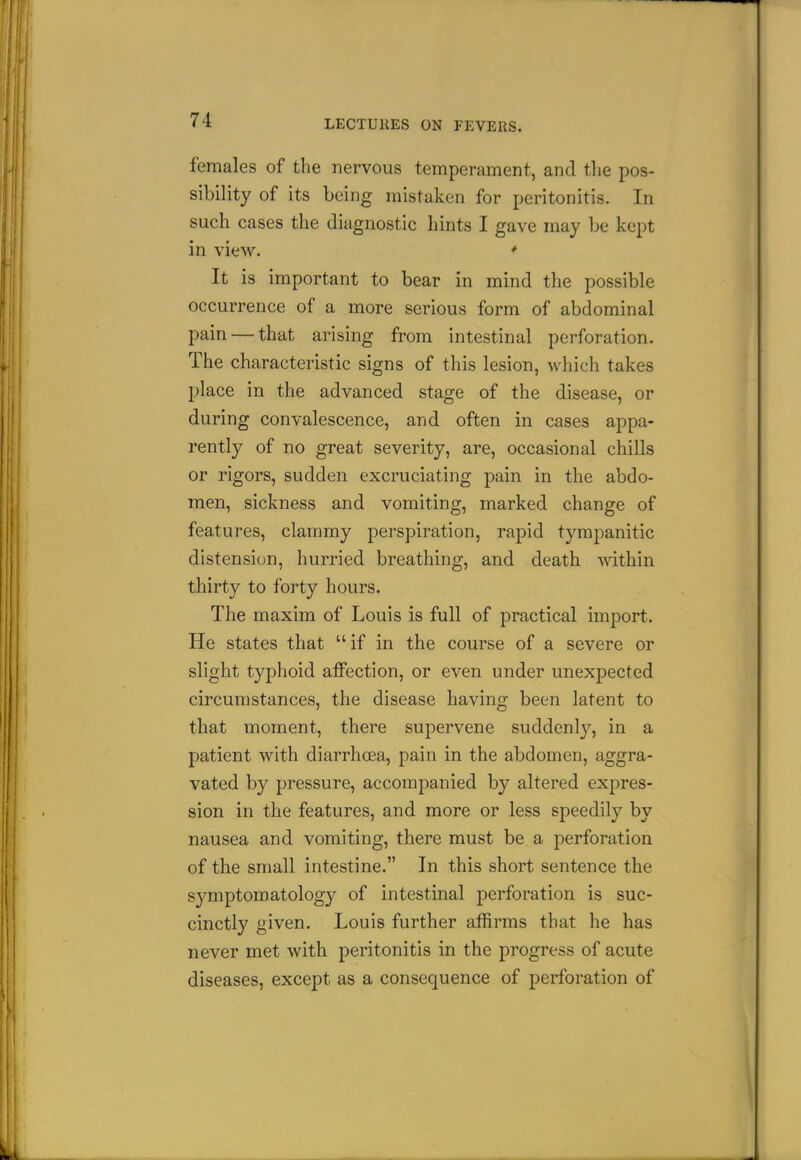females of the nervous temperament, and the pos- sibility of its being mistaken for peritonitis. In such cases the diagnostic hints I gave may be kept in view. * It is important to bear in mind the possible occurrence of a more serious form of abdominal pain — that arising from intestinal perforation. The characteristic signs of this lesion, which takes place in the advanced stage of the disease, or during convalescence, and often in cases appa- rently of no great severity, are, occasional chills or rigors, sudden excruciating pain in the abdo- men, sickness and vomiting, marked change of features, clammy perspiration, rapid tympanitic distension, hurried breathing, and death -within thirty to forty hours. The maxim of Louis is full of practical import. He states that if in the course of a severe or slight typhoid affection, or even under unexpected circumstances, the disease having been latent to that moment, there supervene suddenl}^, in a patient with diarrhoea, pain in the abdomen, aggra- vated by pressure, accompanied by altered expres- sion in the features, and more or less speedily by nausea and vomiting, there must be a perforation of the small intestine. In this short sentence the symptomatology of intestinal perforation is suc- cinctly given. Louis further affirms that he has never met with peritonitis in the progress of acute diseases, except as a consequence of perforation of