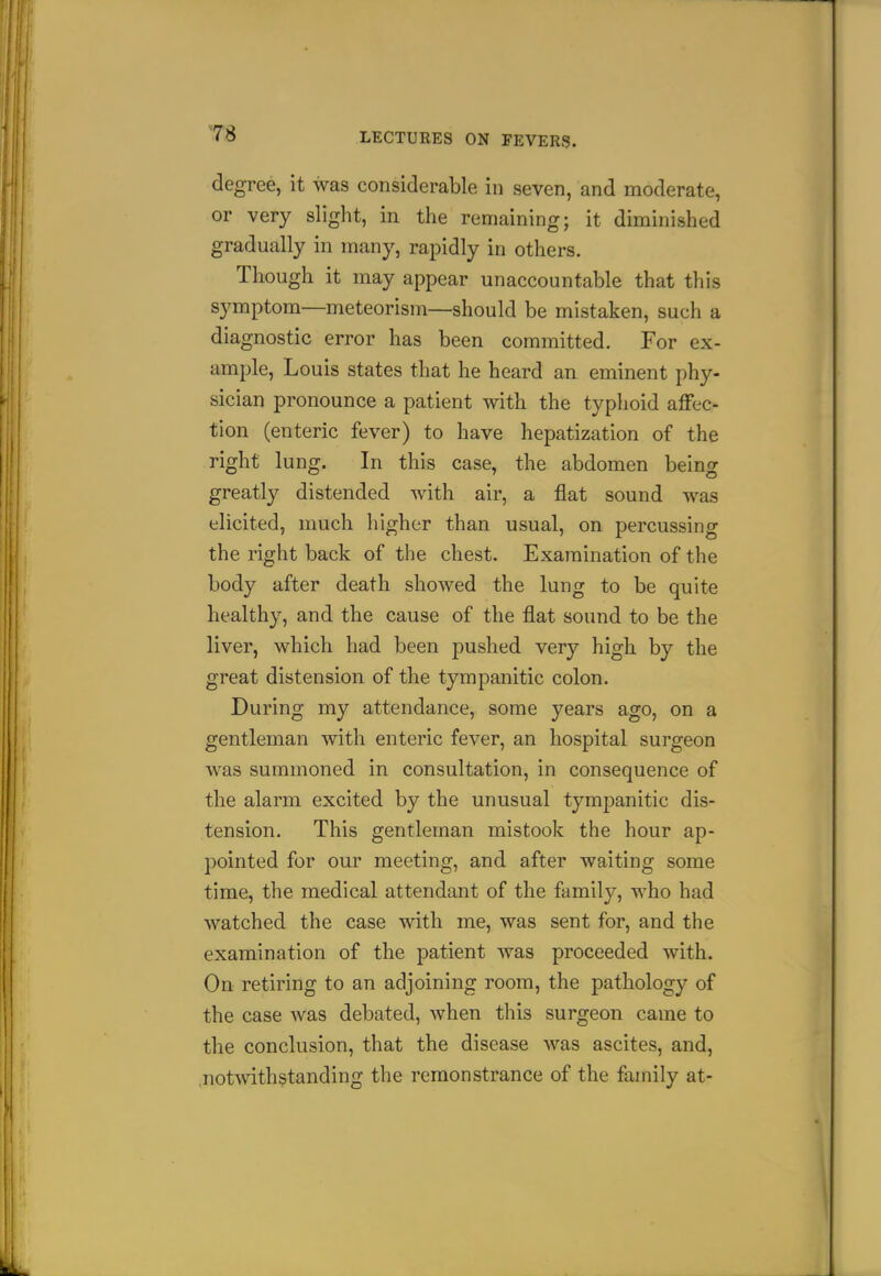 degree, it was considerable in seven, and moderate, or very slight, in the remaining; it diminished gradually in many, rapidly in others. Though it may appear unaccountable that this symptom—meteorism—should be mistaken, such a diagnostic error has been committed. For ex- ample, Louis states that he heard an eminent phy- sician pronounce a patient with the typhoid affec- tion (enteric fever) to have hepatization of the right lung. In this case, the abdomen being greatly distended with air, a flat sound was elicited, much higher than usual, on percussing the right back of the chest. Examination of the body after death showed the lung to be quite healthy, and the cause of the flat sound to be the liver, which had been pushed very high, by the great distension of the tympanitic colon. During my attendance, some years ago, on a gentleman with enteric fever, an hospital surgeon was summoned in consultation, in consequence of the alarm excited by the unusual tympanitic dis- tension. This gentleman mistook the hour ap- pointed for our meeting, and after waiting some time, the medical attendant of the family, who had watched the case with me, was sent for, and the examination of the patient was proceeded with. On retiring to an adjoining room, the pathology of the case was debated, when this surgeon came to the conclusion, that the disease was ascites, and, ,notmth?tanding the remonstrance of the family at-