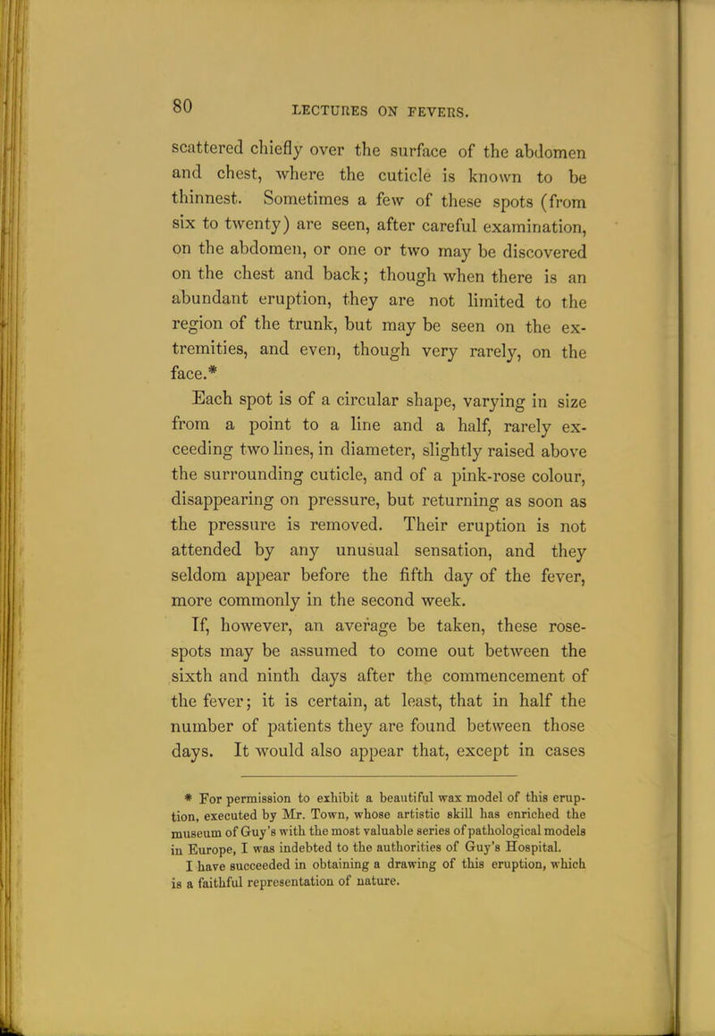 scattered chiefly over the surface of the abdomen and chest, where the cuticle is known to be thinnest. Sometimes a few of these spots (from six to twenty) are seen, after careful examination, on the abdomen, or one or two may be discovered on the chest and back; though when there is an abundant eruption, they are not limited to the region of the trunk, but may be seen on the ex- tremities, and even, though very rarely, on the face.* Each spot is of a circular shape, varying in size from a point to a line and a half, rarely ex- ceeding two lines, in diameter, slightly raised above the surrounding cuticle, and of a pink-rose colour, disappearing on pressure, but returning as soon as the pressure is removed. Their eruption is not attended by any unusual sensation, and they seldom appear before the fifth day of the fever, more commonly in the second week. If, however, an average be taken, these rose- spots may be assumed to come out between the sixth and ninth days after the commencement of the fever; it is certain, at least, that in half the number of patients they are found between those days. It would also appear that, except in cases * For permission to exhibit a beautiful wax model of this erup- tion, executed by Mr. Town, whose artistic skill has enriched the museum of Guy's with the most valuable series of pathological models iu Europe, I was indebted to the authorities of Guy's Hospital. I have succeeded in obtaining a drawing of this eruption, which is a faithful representation of nature.