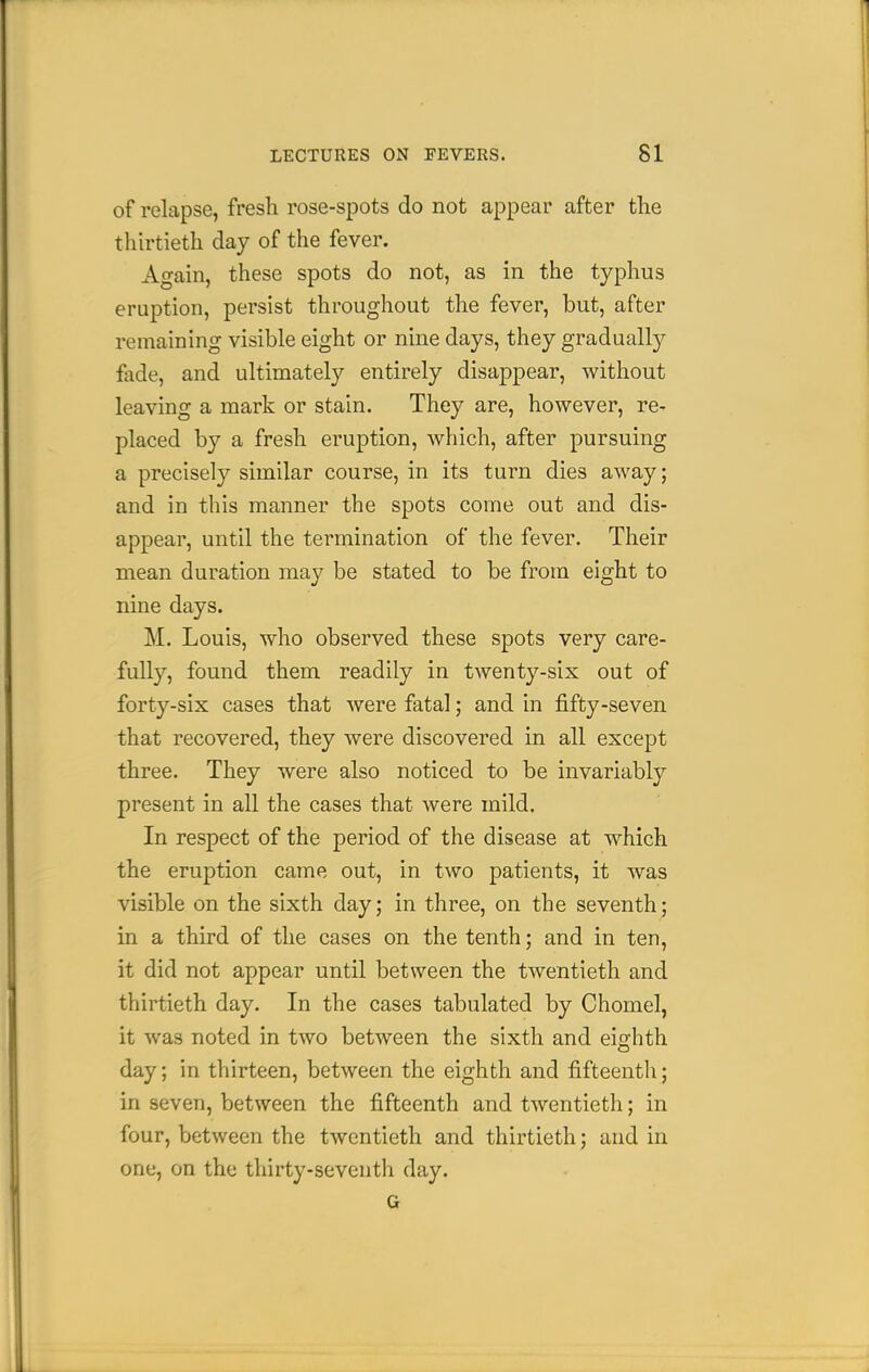 of relapse, fresh rose-spots do not appear after the thirtieth day of the fever. Again, these spots do not, as in the typhus eruption, persist throughout the fever, but, after remaining visible eight or nine days, they gradually fade, and ultimately entirely disappear, without leaving a mark or stain. They are, however, re- placed by a fresh eruption, which, after pursuing a precisely similar course, in its turn dies away; and in this manner the spots come out and dis- appear, until the termination of the fever. Their mean duration may be stated to be from eight to nine days. M. Louis, who observed these spots very care- fully, found them readily in twenty-six out of forty-six cases that were fatal; and in fifty-seven that recovered, they were discovered in all except three. They were also noticed to be invariably present in all the cases that were mild. In respect of the period of the disease at which the eruption came out, in two patients, it was visible on the sixth day; in three, on the seventh; in a third of the cases on the tenth; and in ten, it did not appear until between the twentieth and thirtieth day. In the cases tabulated by Chomel, it was noted in two between the sixth and eighth day; in thirteen, between the eighth and fifteenth; in seven, between the fifteenth and twentieth; in four, between the twentieth and thirtieth; and in one, on the thirty-seventh day.