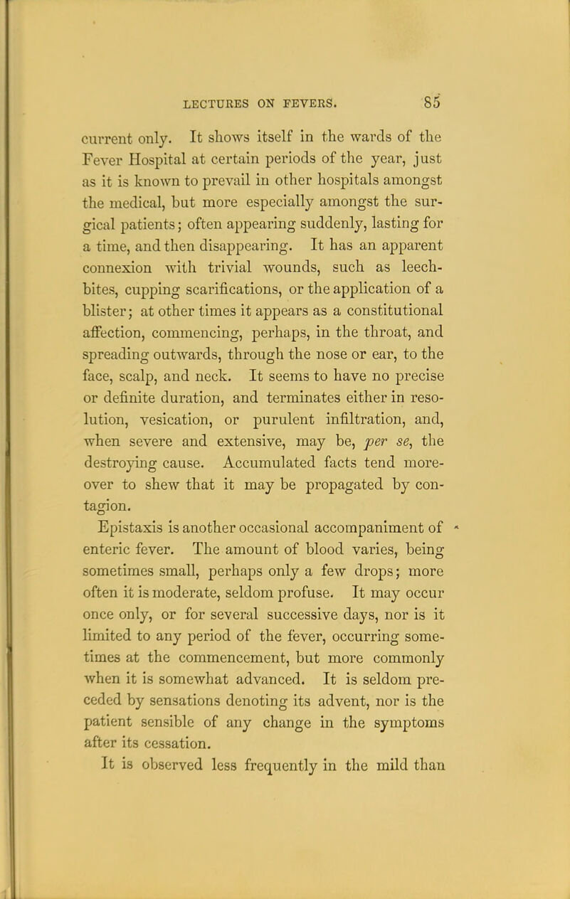 current only. It shows itself in the wards of the Fever Hospital at certain periods of the year, just as it is known to prevail in other hospitals amongst the medical, but more especially amongst the sur- gical patients; often appearing suddenly, lasting for a time, and then disappearing. It has an apparent connexion with trivial wounds, such as leech- bites, cupping scarifications, or the application of a blister; at other times it appears as a constitutional afi*ection, commencing, perhaps, in the throat, and spreading outwards, through the nose or ear, to the face, scalp, and neck. It seems to have no precise or definite duration, and terminates either in reso- lution, vesication, or purulent infiltration, and, when severe and extensive, may be, per se, the destroying cause. Accumulated facts tend more- over to shew that it may be propagated by con- tagion. Epistaxis Is another occasional accompaniment of * enteric fever. The amount of blood varies, being sometimes small, perhaps only a few drops; more often it is moderate, seldom profuse. It may occur once only, or for several successive days, nor is it limited to any period of the fever, occurring some- times at the commencement, but more commonly when it is somewhat advanced. It is seldom pre- ceded by sensations denoting its advent, nor is the patient sensible of any change in the symptoms after its cessation. It is observed less frequently in the mild than