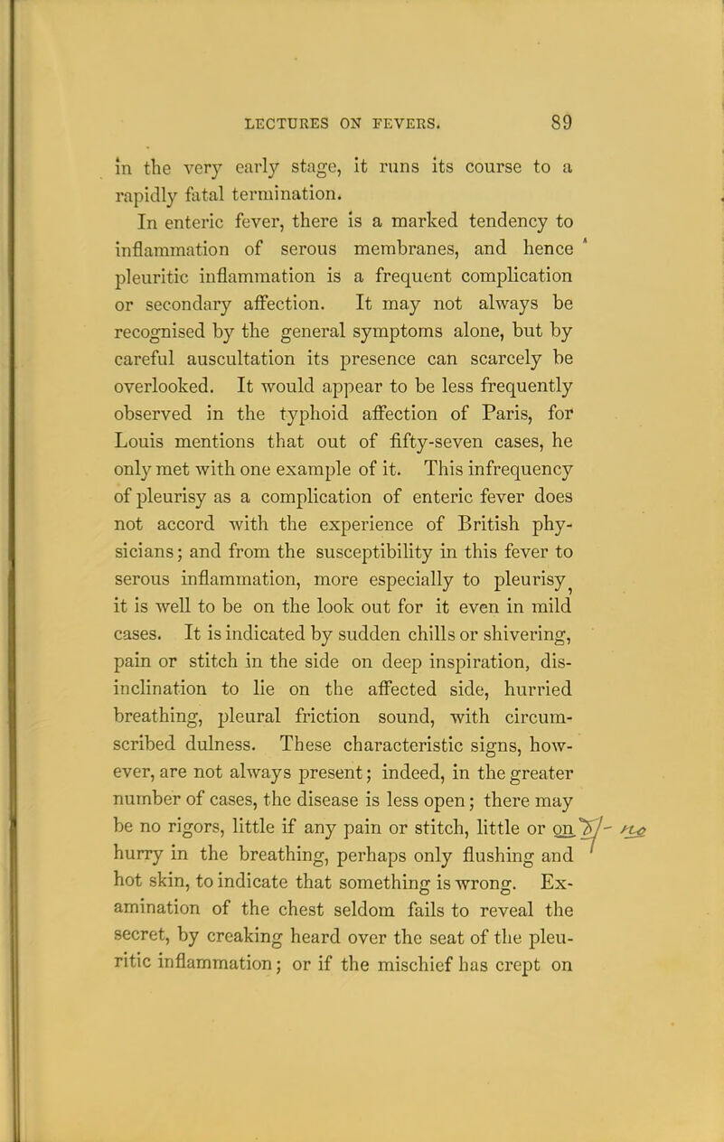 m the very early stage, it runs its course to a rapidly fatal termination. In enteric fever, there is a marked tendency to inflammation of serous membranes, and hence ' pleuritic inflammation is a frequent complication or secondary affection. It may not always be recognised by the general symptoms alone, but by careful auscultation its presence can scarcely be overlooked. It would appear to be less frequently observed in the typhoid affection of Paris, foi* Louis mentions that out of fifty-seven cases, he only met with one example of it. This infrequency of pleurisy as a complication of enteric fever does not accord with the experience of British phy- sicians; and from the susceptibility in this fever to serous inflammation, more especially to pleurisy^ it is well to be on the look out for it even in mild cases. It is indicated by sudden chills or shivering, pain or stitch in the side on deep inspiration, dis- inclination to lie on the affected side, hurried breathing, pleural friction sound, with circum- scribed dulness. These characteristic sig-ns, how- ever, are not always present; indeed, in the greater number of cases, the disease is less open; there may be no rigors, little if any pain or stitch, little or gn ^ hurry in the breathing, perhaps only flushing and hot skin, to indicate that something is wrons:. Ex- amination of the chest seldom fails to reveal the secret, by creaking heard over the seat of the pleu- ritic inflammation; or if the mischief has crept on