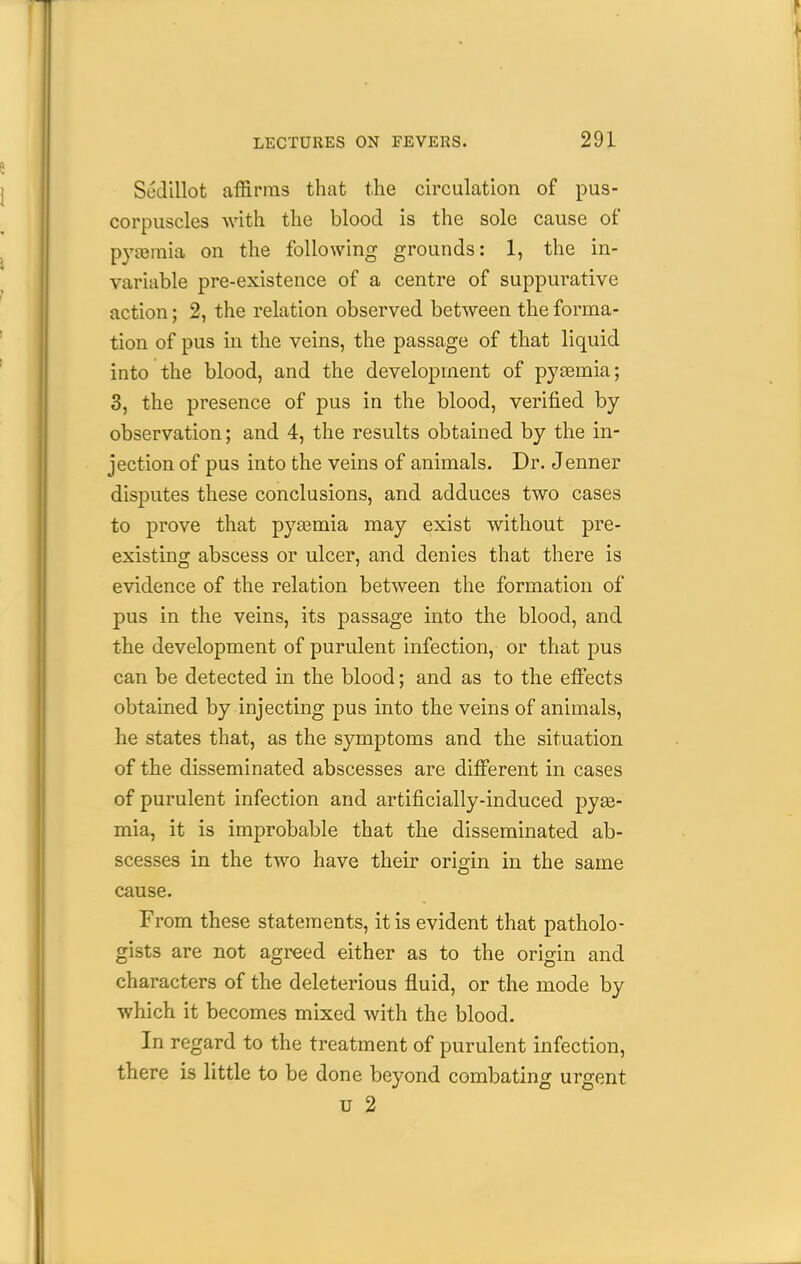 Sedillot affirms that the circulation of pus- corpuscles Avith the blood is the sole cause of pyasmia on the following grounds: 1, the in- variable pre-existence of a centre of suppurative action; 2, the relation observed between the forma- tion of pus in the veins, the passage of that liquid into the blood, and the development of pytemia; 3, the presence of pus in the blood, verified by observation; and 4, the results obtained by the in- jection of pus into the veins of animals. Dr. J enner disputes these conclusions, and adduces two cases to prove that pyajmia may exist without pre- existing abscess or ulcer, and denies that there is evidence of the relation between the formation of pus in the veins, its passage into the blood, and the development of purulent infection, or that pus can be detected in the blood; and as to the eiFects obtained by injecting pus into the veins of animals, he states that, as the symptoms and the situation of the disseminated abscesses are different in cases of purulent infection and artificially-induced py£e- mia, it is improbable that the disseminated ab- scesses in the two have their origin in the same cause. From these statements, it is evident that patholo- gists are not agreed either as to the origin and characters of the deleterious fluid, or the mode by which it becomes mixed with the blood. In regard to the treatment of purulent infection, there is little to be done beyond combating urgent u 2