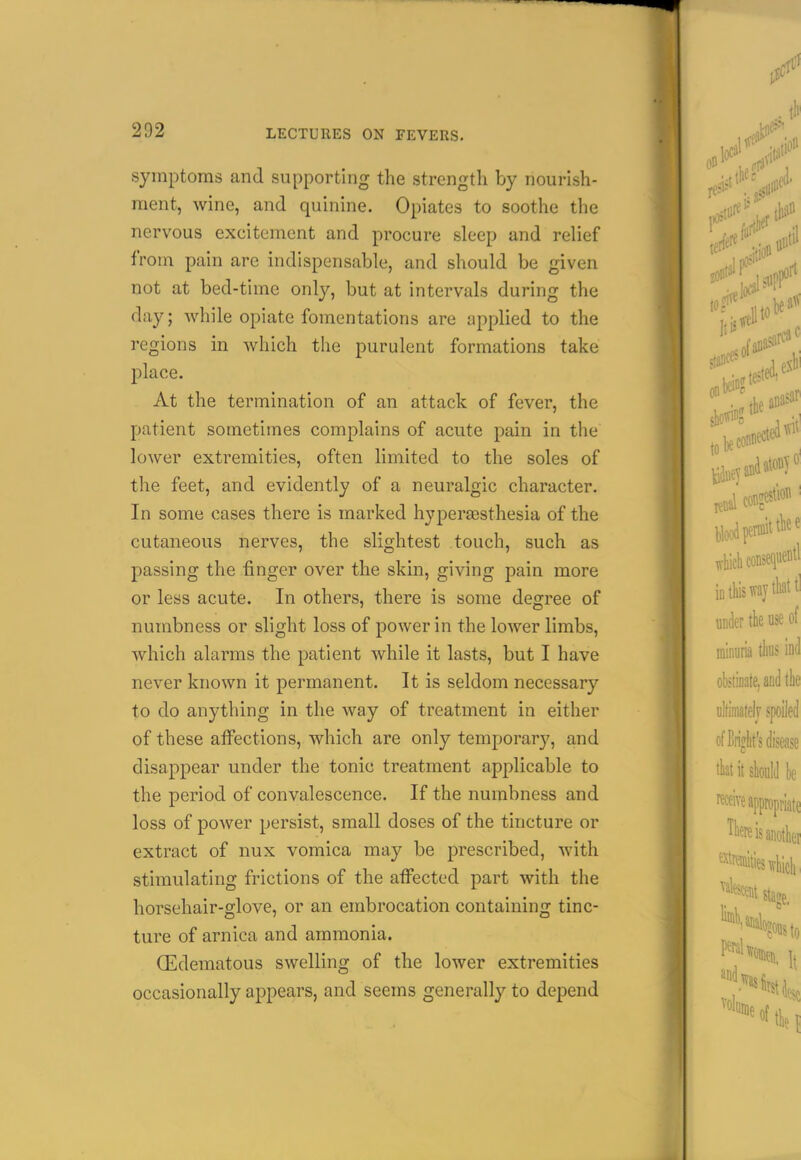 symptoms and supporting the strength by nourish- ment, wine, and quinine. Opiates to soothe the nervous excitement and procure sleep and relief from pain are indispensable, and should be given not at bed-time only, but at intervals during the day; while opiate fomentations are applied to the regions in which the purulent formations take place. At the termination of an attack of fever, the patient sometimes complains of acute pain in the lower extremities, often limited to the soles of the feet, and evidently of a neuralgic character. In some cases there is marked hyperesthesia of the cutaneous nerves, the slightest touch, such as passing the finger over the skin, giving pain more or less acute. In others, there is some degree of numbness or slight loss of power in the lower limbs, which alarms the patient while it lasts, but I have never known it permanent. It is seldom necessary to do anything in the way of treatment in either of these affections, which are only temporar}', and disappear under the tonic treatment applicable to the period of convalescence. If the numbness and loss of power persist, small doses of the tincture or extract of nux vomica may be prescribed, with stimulating frictions of the affected part with the horsehair-glove, or an embrocation containing tinc- ture of arnica and ammonia. (Edematous swelling of the lower extremities occasionally appears, and seems generally to depend