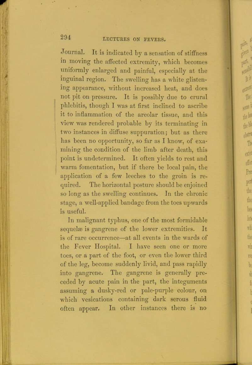 Journal. It is indicated by a sensation of stiffness in moving the affected extremity, which becomes uniformly enlarged and painful, especially at the inguinal region. The swelling has a white glisten- ing appearance, without increased heat, and does not pit on pressure. It is possibly due to crural phlebitis, though I was at first inclined to ascribe i it to inflammation of the areolar tissue, and this view was rendered probable by its terminating in two instances in diffuse suppuration; but as there has been no opportunity, so far as I know, of exa- mining the condition of the limb after death, this point is undetermined. It often yields to rest and I warm fomentation, but if there be local pain, the aj^plication of a few leeches to the groin is re- quired. The horizontal posture should be enjoined so long as the swelling continues. In the chronic stage, a well-applied bandage from the toes upwards is useful. In malignant typhus, one of the most formidable sequelfe is gangrene of the lower extremities. It is of rare occurrence—at all events in the wards of the Fever Hospital. I have seen one or more toes, or a part of the foot, or even the lower third of the leg, become suddenly livid, and pass rapidly into gangrene. The gangrene is generally pre- ceded by acute pain in the part, the integuments assuming a dusky-red or pale-purple colour, on which vesications containing dark serous fluid often appear. In other instances there is no