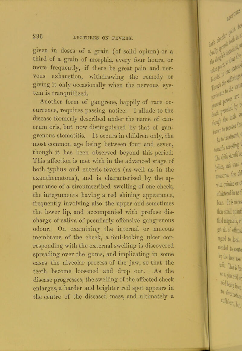 given in doses of a grain (of solid opium) or a third of a grain of morphia, every four hours, or more frequently, if there be great pain and ner- vous exhaustion, withdrawing the remedy or giving it only occasionally when the nervous sys- tem is tranquillized. Another form of gangrene, happily of rare oc- currence, requires passing notice. I allude to the disease formerly described under the name of can- crum oris, but now distinguished by that of gan- grenous stomatitis. It occurs in children only, the most common age being between four and seven, though it has been observed beyond this period. This affection is met with in the advanced stage of both typhus and enteric fevers (as well as in the exanthematous), and is characterized by the ap- pearance of a circumscribed swelling of one cheek, the integuments having a red shining appearance, frequently involving also the upper and sometimes the lower lip, and accomj)anied with profuse dis- charge of saliva of peculiarly offensive gangrenous odour. On examining the internal or mucous membrane of the cheek, a foul-looking ulcer cor- responding with the external swelling is discovered spreading over the gums, and implicating in some cases the alveolar process of the jaw, so that the teeth become loosened and drop out. As the disease progresses, the swelling of the affected cheek enlarges, a harder and brighter red spot appears in the centre of the diseased mass, and ultimately a