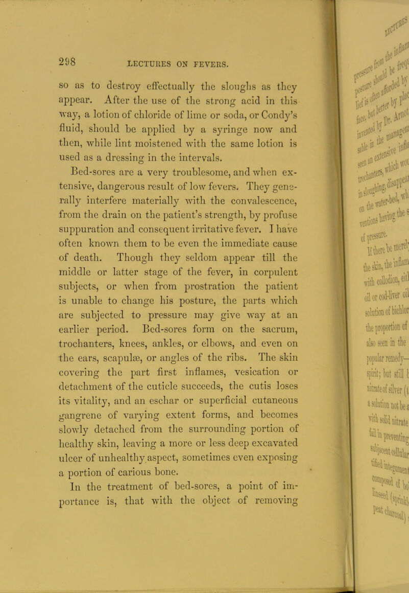 SO as to destroy elFectually the slouglis as they appear. After the use of the strong acid in this way, a lotion of chloride of lime or soda, or Condy's fluid, should be applied by a syringe now and then, while lint moistened with the same lotion is used as a dressing in the intervals. Bed-sores are a very troublesome, and when ex- tensive, dangerous result of low fevers. They gene- rally interfere materially with the convalescence, from the drain on the patient's strength, by profuse suppuration and consequent irritative fever. I have often known them to be even the immediate cause of death. Though they seldom appear till the middle or latter stage of the fever, in corpulent subjects, or when from prostration the patient is unable to change his posture, the parts which are subjected to pressure may give way at an earlier period. Bed-sores form on the sacrum, trochanters, knees, ankles, or elbows, and even on the ears, scapula3, or angles of the ribs. The skin covering the part first inflames, vesication or detachment of the cuticle succeeds, the cutis loses its vitality, and an eschar or superficial cutaneous gangrene of varying extent forms, and becomes slowly detached from the surrounding portion of healthy skin, leaving a more or less deep excavated ulcer of unhealthy aspect, sometimes even exposing a portion of carious bone. In the treatment of bed-sores, a point of im- portance is, that with the object of removing