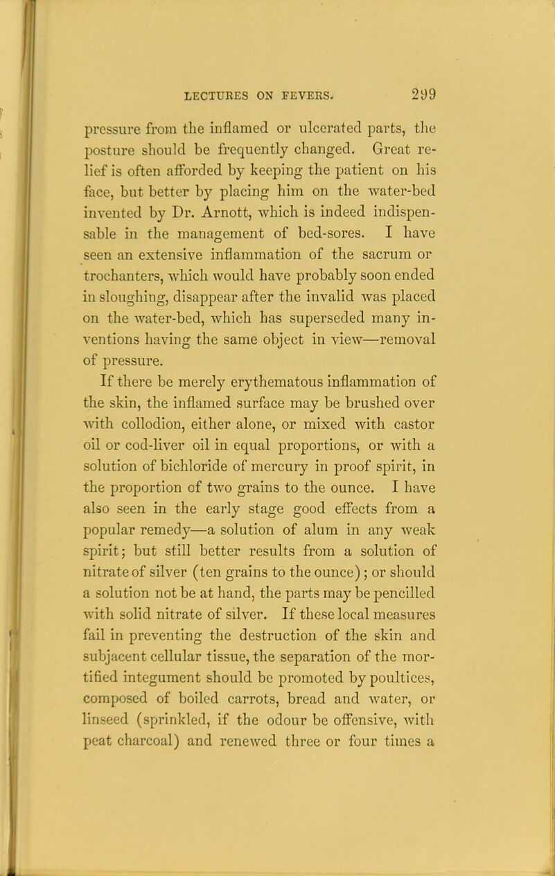 pressure from the inflamed or ulcerated parts, the posture should be frequently changed. Great re- lief is often afforded by keeping the patient on his face, but better by placing him on the water-bed invented by Dr. Arnott, which is indeed indispen- sable in the management of bed-sores. I have seen an extensive inflammation of the sacrum or trochanters, which would have probably soon ended in sloughing, disappear after the invalid was placed on the water-bed, which has superseded many in- ventions having the same object in view—removal of pressure. If there be merely erythematous inflammation of the skin, the inflamed surface may be brushed over with collodion, either alone, or mixed with castor oil or cod-liver oil in equal proportions, or with a solution of bichloride of mercury in proof spirit, in the proportion of two grains to the ounce. I have also seen in the early stage good effects from a popular remedy—a solution of alum in any weak spirit j but still better results from a solution of nitrate of silver (ten grains to the ounce); or should a solution not be at hand, the parts may be pencilled with solid nitrate of silver. If these local measures fail in preventing the destruction of the skin and subjacent cellular tissue, the separation of the mor- tified integument should be promoted by poultices, composed of boiled carrots, bread and Avater, or linseed (sprinkled, if the odour be offensive, with peat charcoal) and renewed three or four times a
