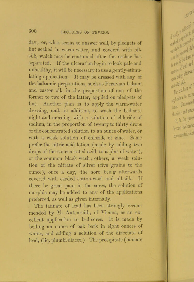 soo day; or, what seems to answer well, by pledgets of lint soaked in warm water, and covered with oil- silk, which may be continued after the eschar has separated. If the ulceration begin to look pale and unhealthy, it will be necessary to use a gently-stimu- lating application. It may be dressed Avith any of the balsamic preparations, such as Peruvian balsam, and castor oil, in the proportion of one of the former to two of the latter, applied on pledgets of lint. Another plan is to apply the warm-water dressing, and, in addition, to wash the bed-sore night and morning with a solution of chloride of sodium, in the proportion of twenty to thirty drops of the concentrated solution to an ounce of water, or with a weak solution of chloride of zinc. Some prefer the nitric acid lotion (made by adding two drops of the concentrated acid to a pint of water), or the common black wash; others, a weak solu- tion of the nitrate of silver (five grains to the ounce), once a day, the sore being afterwards covered with carded cotton-wool and oil-silk. If there be great pain in the sores, the solution of morphia may be added to any of the applications preferred, as well as given internally. The tannate of lead has been strongly recom- mended by M. Autenreith, of Vienna, as an ex- cellent application to bed-sores. It is made by boiling an ounce of oak bark in eight ounces of water, and adding a solution of the diacetate of lead, (liq. plumbi diacet.) The precipitate (tannate