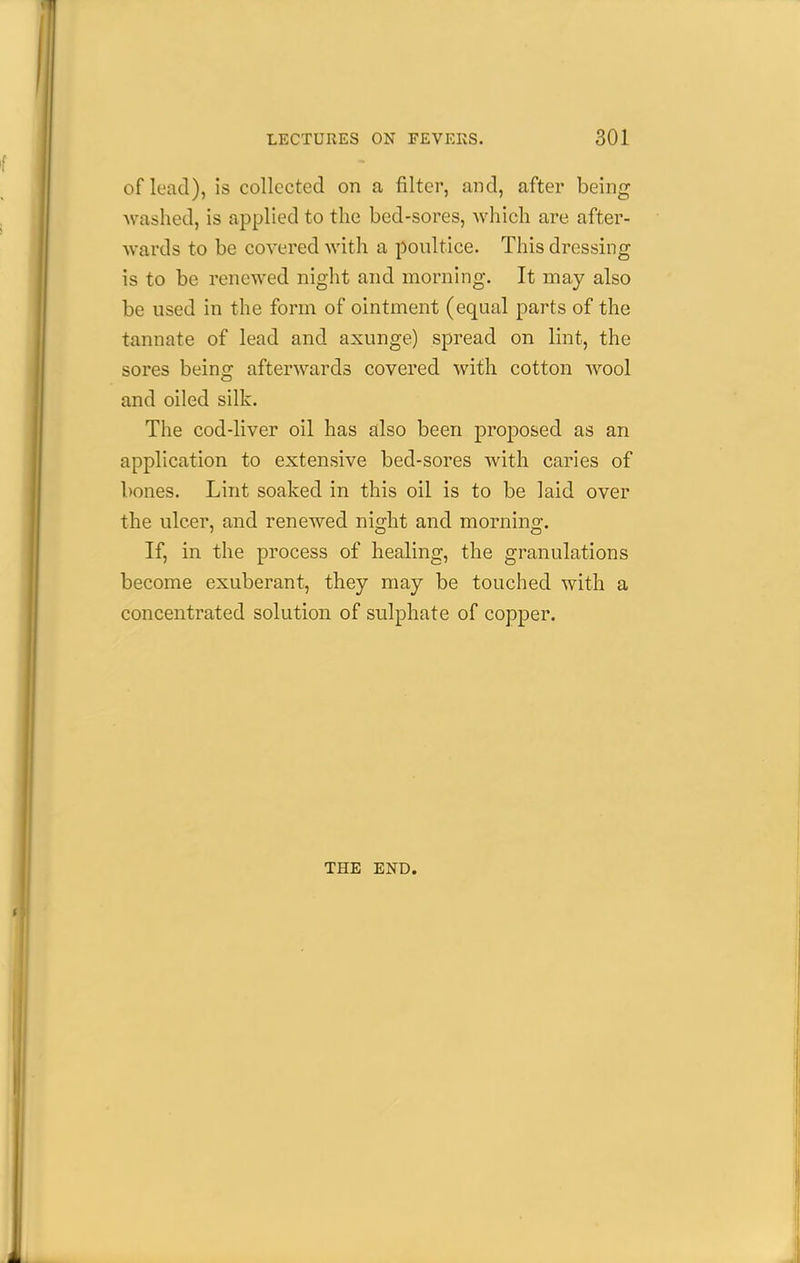 of lead), is collected on a filter, and, after being washed, is applied to the bed-sores, Avhich are after- wards to be covered with a poultice. This dressing is to be renewed night and morning. It may also be used in the form of ointment (equal parts of the tannate of lead and axunge) spread on lint, the sores being afterwards covered with cotton wool and oiled silk. The cod-liver oil has also been proposed as an application to extensive bed-sores with caries of bones. Lint soaked in this oil is to be laid over the ulcer, and renewed night and morning. If, in the process of healing, the granulations become exuberant, they may be touched with a concentrated solution of sulphate of copper. THE END.