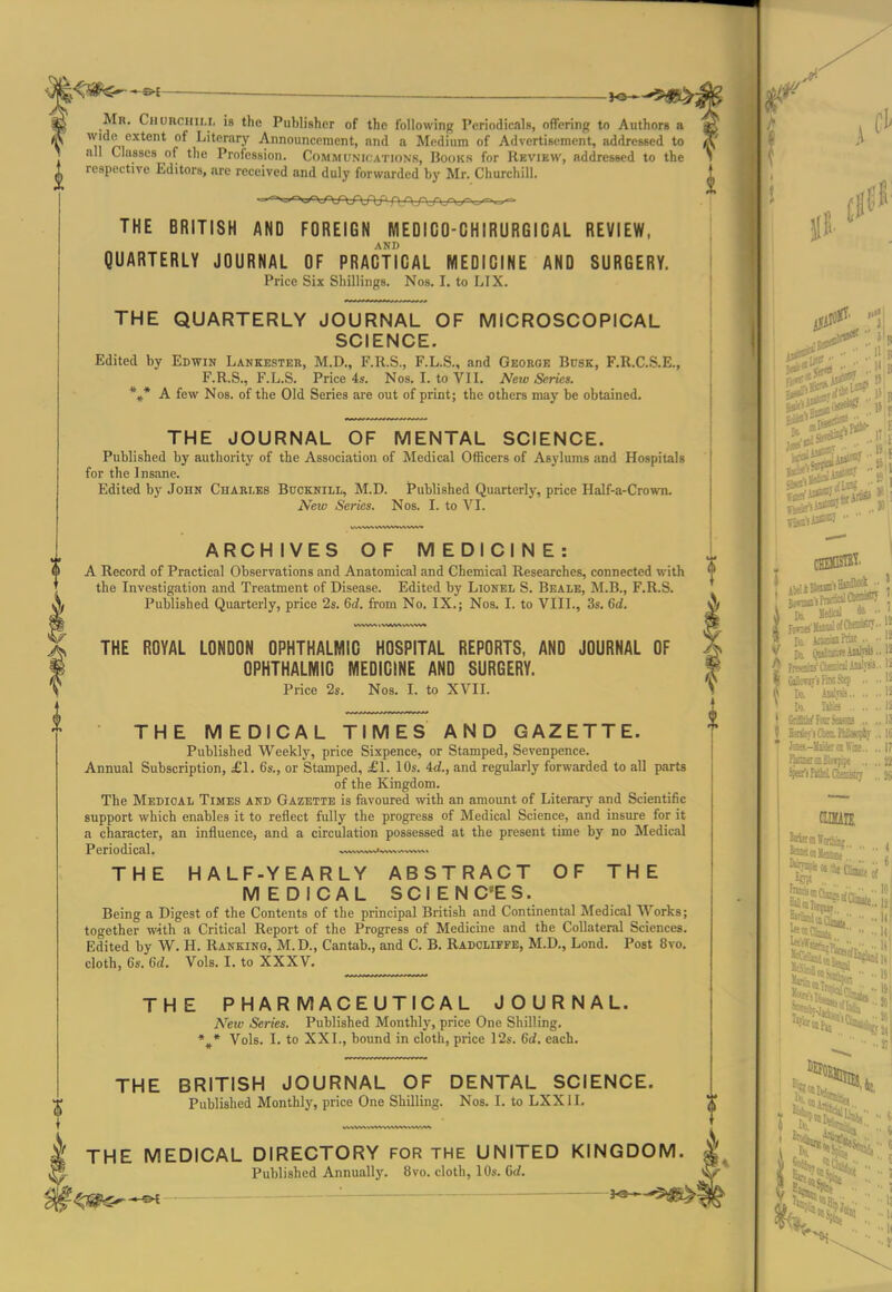 Mr. Chuhchili, is the Publisher of the following Periodicalfi, offering to Authors a wide extent of Literary Announcement, and a Medium of Advertisement, addressed to all Cla_8se8 of the Profession. Communications, Books for Review, addressed to the respective Editors, are received and duly forwarded by Mr. Churchill. THE BRITISH AND FOREIGN MEDICO-CHIRURGICAL REVIEW, QUARTERLY JOURNAL OF PRACTICAL MEDICINE AND SURGERY. Price Six Shillings. Nos. I. toLIX. THE QUARTERLY JOURNAL OF MICROSCOPICAL SCIENCE. Edited by Edwin Lankbsteb, M.D., F.R.S,, F.L.S., and Geoeoe Busk, F.R.C.S.E., F.R.S., F.L.S. Price 4s. Nos. I. to VII. New Series. *»* A few Nos. of the Old Series are out of print; the others may be obtained. THE JOURNAL OF MENTAL SCIENCE. Published by authority of the Association of Medical Officers of Asylums and Hospitals for the Insane. Edited by John Chablks Bucknill, M.D. Published Quarterly, price Half-a-Crown. New Series. Nos. I. to VI. ARCHIVES OF MEDICINE: A Record of Practical Observations and Anatomical and Chemical Researches, connected with the Investigation and Treatment of Disease. Edited by Lionel S. Bealk, M.B., F.R.S. Published Quarterly, price 2s. 6d. from No. IX.; Nos. I. to VIII., 3s. 6d. THE ROYAL LONDON OPHTHALMIC HOSPITAL REPORTS, AND JOURNAL OF OPHTHALMIC MEDICINE AND SURGERY. Price 2s. Nos. I. to XVIL THE MEDICAL TIMES AND GAZETTE. Published Weekly, price Sixpence, or Stamped, Sevenpence. Annual Subscription, £1. 6s., or Stamped, £1. lOs. 4d., and regularly forwarded to all parts of the Kingdom. The Medical Times and Gazette is favoured with an amount of Literary and Scientific support which enables it to reflect fully the progress of Medical Science, and insure for it a character, an influence, and a circulation possessed at the present time by no Medical Periodical. —'^^^—vn. THE HALF-YEARLY ABSTRACT OF THE MEDICAL SCIENCES. Being a Digest of the Contents of the principal British and Continental Medical Works; together with a Critical Report of the Progress of Medicine and the Collateral Sciences. Edited by W. H. Ranking, M.D., Cantab., and C. B. Radoliffe, M.D., Lond. Post 8vo. cloth, 6s. 6d. Vols. I. to XXXV. THE PHARMACEUTICAL JOURNAL. New Series. Published Monthly, price One Shilling. Vols. I. to XXI., bound in cloth, price 12s. 6rf. each. THE BRITISH JOURNAL OF DENTAL SCIENCE. Published Monthly, price One Shilling. Nos. I. to LXXII. THE MEDICAL DIRECTORY FOR THE UNITED KINGDOM. Published Annually. 8vo. cloth, 10s. Grf. ^j^^^ . i Co. SsSal to •• I mm 1
