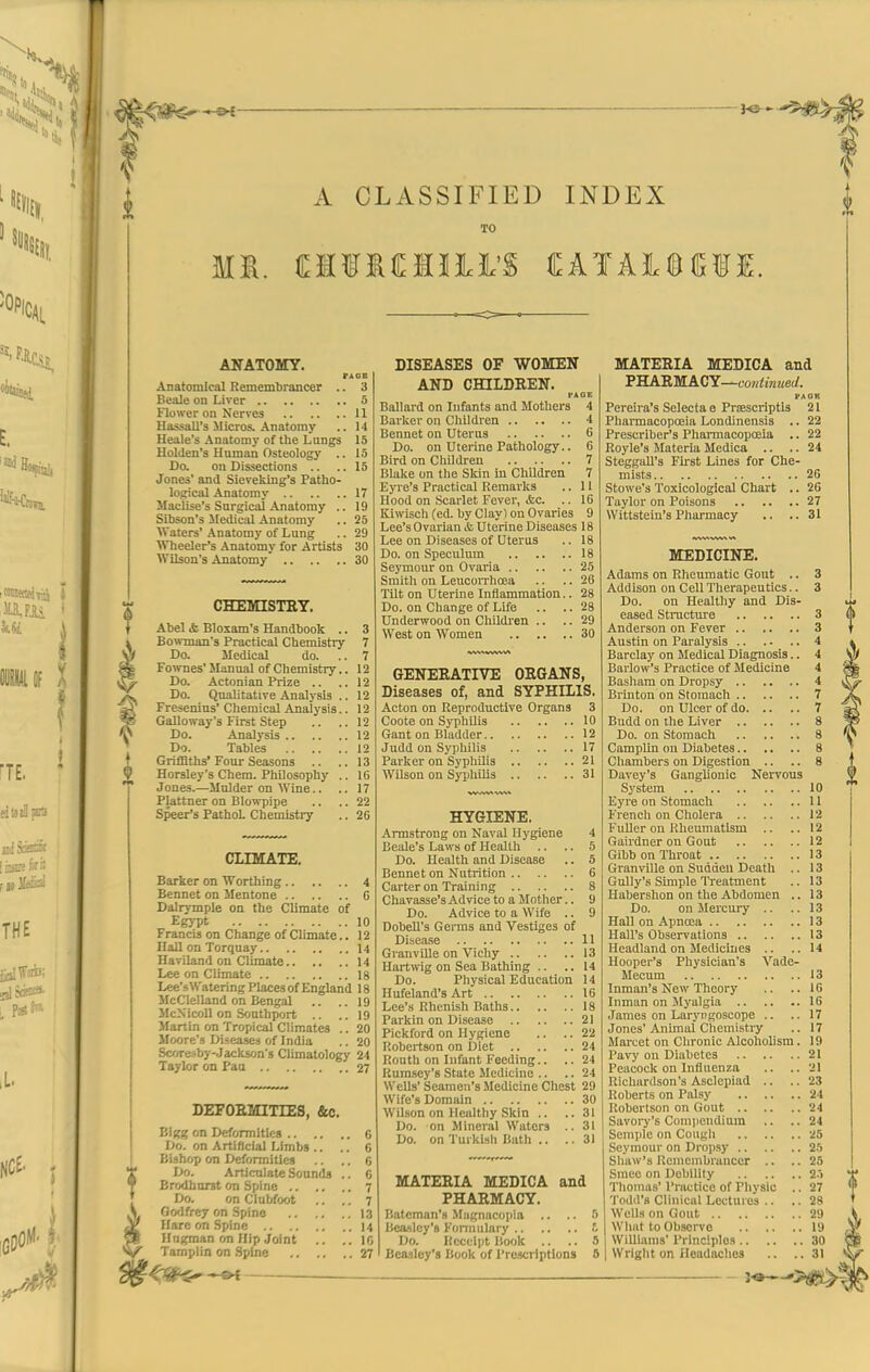 A CLASSIFIED INDEX TO ANATOMY. Anatomical Remembrancer .. 3 Beale on Liver 5 Flower on Nerves 11 Hassall's Micros. Anatomy .. 14 Heale's Anatomy of the Langs 15 Uolden's Human Osteology .. 15 Do. on Dissections .. ..15 Jones' and Sievefeing's Patho- loiiical .\natomy 17 Maciise's Surgical Anatomy .. 19 Sibson's Medical Anatomy .. 25 Waters' Anatomy of Lung .. 29 Wheeler's Anatomy for Artists 30 Wilson's Anatomy 30 CHEMISTIIT. Abel <fc Bloxam's Handbook .. 3 Bowman's Practical Chemistry 7 Do. Medical do. ..7 Fownes' Manual of Chemistry.. 12 Do. Actonian Prize .. .. 12 Do. Qualitative Analysis .. 12 Freseuius' Chemical Analysis.. 12 Galloway's First Step .. ..12 Do. Analysis 12 Do. Tables 12 Grifflths'Four Seasons .. ..13 Horaley's Chem. Philosophy .. 16 Jones.—Mulder on Wine.. .. 17 Plattner on Blowpipe .. .. 22 Speer's PathoL Cliemistry .. 26 CLIMATE. Barker on Worthing 4 Bennet on Mentone 6 Dalrymple on the Climate of EgjTt 10 Francis on Change of Climate.. 12 Hall on Torquay 14 Haviland on Climate 14 I.ee on Climate ig Lee'sWateringPIacesof England 18 McClelland on Bengal .. ..19 McN'Icoll on Southport .. ..19 Martin on Tropical Climates .. 20 Moore's Diseases of India .. 20 Scoresby-Jackson's Climatology 24 Taylor on Pan 27 DEFOEMITrES, &c. Bigg on Deformities 6 Do. on Artificial Limbs .. .. 6 Bishop on Deformities .. .. 6 Do. Articulate Sounds .. G Brodhnrst on Spine 7 Do. on Clubfoot .. ,. 7 Godfrey on Spine 13 Hare on Spine 14 Hnt^man on Hip Joint .. ..16 Tamplln on Spijie 27 DISEASES OF WOMEN AND CHILDREN. fAOE Ballard on Infants and Mothers 4 Barker on Children 4 Bennet on Uterus 6 Do. on Uterine Pathology.. 6 Bird on Cliildren 7 Blake on the Skin in Children 7 Eyre's Practical Remarks .. 11 Hood on Scarlet Fever, &c. .. 16 Kiwisch (ed. by Clayl on Ovaries 9 Lee's Ovarian & Uterine Diseases 18 Lee on Diseases of Uterus .. 18 Do. on Speculum 18 Seymour on Ovaria 25 Smith on Leucorrhoea .. .. 26 Tilt on Uterine Inflammation.. 28 Do. on Change of Life .. .. 28 Underwood on Childi'en .. .. 29 West on Women 30 GENERATIVE ORGANS, Diseases of, and SYPHILIS. Acton on Reproductive Organs 3 Coote on Syphilis 10 Ganton Bladder 12 Judd on Syphilis 17 Parker on Sypliilis 21 Wilson on SjTJhilis 31 HYGIENE. Armstrong on Naval Hygiene 4 Beale's Laws of Health .. .. 5 Do. Health and Disease .. 5 Bennet on Nutrition 6 Carter on Training 8 Chavasse's Advice to a Mother.. 9 Do. Advice to a Wife .. 9 DobeU's Germs and Vestiges of Disease 11 GranvUle on Vichy 13 Hartwig on Sea Bathing .. .. 14 Do. Physical Education 14 Hufeland's Art 16 Lee's Rhenish Baths 18 Parkin on Disease 21 Pickford on Hygiene .. .. 22 Robertson on Diet 24 Routh on Infant Feeding.. .. 24 Kumsey's State Medicine .. .. 24 W ells' Seamen's Medicine Chest 29 Wife's Domain 30 Wilson on Healthy Skin .. ..31 Do. on M ineral Waters .. 31 Do. on Turkish Bath .. ..31 MATERIA MEDICA and PHARMACY. Batcman's .Magnacopia .. .. 5 Bcaslcy's Formulary £ Do. Kecelpt Book .. .. 5 Bcaaley's Book of I'rcscrlptlons 5 MATERIA MEDICA and PHARMACY—6'0H<!n«e(/. PAOK Pereira's Selecta e PriEScriptls 21 Phannacopoeia Londinensis .. 22 Prescriber's Pharmacopoeia .. 22 Royle's Materia Medica .. .. 24 SteggaU's First Lines for Che- mists 26 Stowe's Toxicological Chart .. 26 Taylor on Poisons 27 Wittstein's Pharmacy ., .. 31 MEDICINE. Adams on Rheumatic Gout .. 3 Addison on Cell Therapeutics.. 3 Do. on Healthy and Dis- eased Structure 3 Anderson on Fever 3 Austin on Paralysis 4 Barclay on Medical Diagnosis.. 4 Barlow's Practice of Medicine 4 Basham on Dropsy 4 Brinton on Stomach 7 Do. on Ulcer of do 7 Budd on the Liver 8 Do. on Stomach 8 Camplin on Diabetes 8 Chambers on Digestion .. .. 8 Davey's Ganglionic Nervous System 10 Eyre on Stomach 11 French on Cholera 12 FuUcr on Rheumatism .. .. 12 Gairdner on Gout 12 Gibbon Throat 13 Granville on Suddeu Death .. 13 Gully's Simple Treatment .. 13 Habershon on the Abdomen .. 13 Do. on Mercury .. .. 13 Hall on Apnoea 13 Hall's Observations 13 Headland on Medicines .. ..14 Hooper's Physician's Vade- Mecum 13 Inman's New Theory .. ..16 Inman on Myalgia 16 James on Laryngoscope .. ..17 Jones'Animal Chemistry .. 17 Marcet on Chronic Alcoholism. 19 Pavy on Diabetes 21 Peacock on Influenza .. .. '21 Ricliardson's Asclepiad .. ..23 Roberts on Palsy 24 Robertson on Gout 24 Savory's Coniiiendium .. .. 24 Semple on Cougli 25 Seymour on Dropsy ih Shaw's Ucnicmbrancer .. ..25 Smcc on Dobllily 2.1 Thomas' Practice of Pliyslc .. 27 Todd's Clinical Lectures .. .. 28 Wells on Gout 29 What to Observe 19 Williams' Principles 30 Wright on Headaches .. ..31
