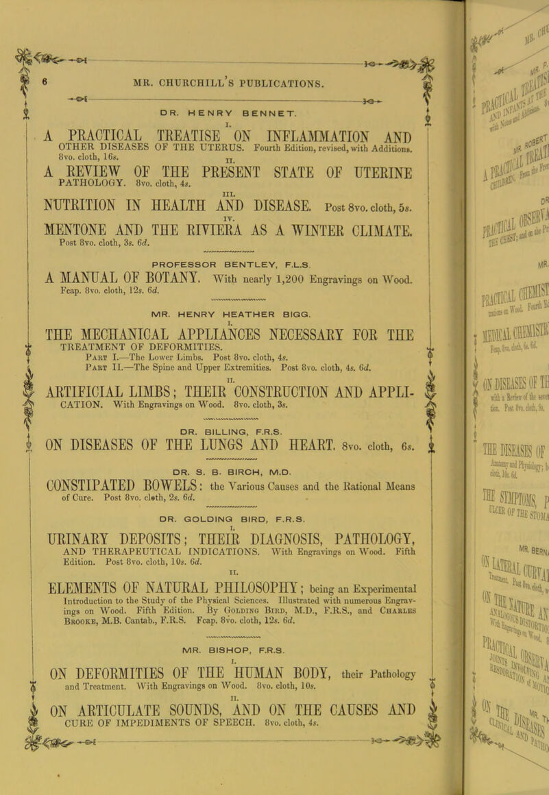 MR. HENRY HEATHER BIGG. THE MECHANICAL APPLMCES NECESSARY FOR THE TREATMENT OF DEFORMITIES. Paet I.—The Lower Limbs. Post 8vo. cloth, 4s. Pabt II.—The Spine and Upper Extremities. Post 8vo. cloth, 4s. 6d. ARTIFICIAL LIMBS; THEIr'cONSTRUCTION AND APPLI- CATION. With Engravings on Wood. 8vo. cloth, 3s. , DR. BILLING, F.R.S. i ON DISEASES OF THE LUNGS AND HEART. 8vo. cloth, 6.. DR. S. B. BIRCH, M.D. CONSTIPATED BOWELS : the Various Causes and the Rational Means of Cure. Post 8vo. cl«th, 2s. 6d. DR. GOLDINQ BIRD, F.R.S. URINARY DEPOSITS; THEIR DIAGNOSIS, PATHOLOGY, AND THERAPEUTICAL INDICATIONS. With Engravings on Wood. Fifth Edition. Post 8vo. cloth, 10s. 6d. II. ELEMENTS OF NATURAL PHILOSOPHY; being an Experimental Introduction to the Study of the Physical Sciences. Illustrated with numerous Engrav- ings on Wood. Fifth Edition. By Goldinq Bibd, M.D., F.R.S., and Chablks Brooke, M.B. Cantab., F.R.S. Fcap. 8vo. cloth, 12s. 6d. MR. BISHOP, F.R.S. I. II. ON ARTICULATE SOUNDS, AND ON THE CAUSES AND CURE OF IMPEDIMENTS OF SPEECH. 8vo. cloth, 4s. * f&f ——————— ' ~ ' jO * ^ _ _,^^5jg^ MR. Churchill's publications. . «^ — f DR. HENRYBENNET. ^ A PRACTICAL TREATISEON INFLAMMATION AND OTHER DISEASES OF THE UTERUS. Fourth Edition, revised, with Additions. 8vo. cloth, 16s. jj A REYIEW OF THE PRESENT STATE OF UTERINE PATHOLOGY. 8vo. cloth, 4s. III. NUTRITION IN HEALTH AND DISEASE. Post 8vo. cloth, 5*. MENTONE AND THE RIVIERA AS A WINTER CLIMATE. Post 8vo. cloth, 3s. 6d. PROFESSOR BENTLEY, F.L.S, A MANUAL OF BOTANY. With nearly 1,200 Engravings on Wood. Fcap. 8vo. cloth, 12s. 6d. ON DEFORMITIES OF THE HUMAN BODY, their Pathology and Treatment. With Engravings on AVood. 8vo. cloth, lOs. *