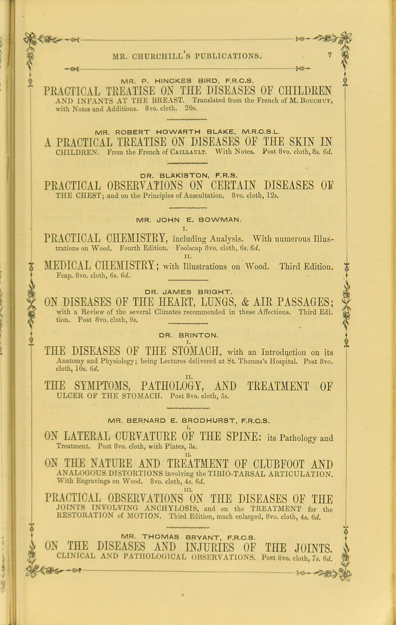 ^^^^^ i^^^^ 9 MR. Churchill's publications. 7 '0 \ -i-of ^e— 1 (g MR. P. HINCKES BIRD, F.R.C.S. PRACTICAL TREATISE ON THE DISEASES OF CHILDREN AND INFANTS AT THE BREAST. Tnuisluted from the French of M.Bouchut, with Notes and Additions. 8vo. cloth. 20s. MR. ROBERT HOWARTH BLAKE, M.R.C.S.L. A PRACTICAL TREATISE ON DISEASES OF THE SKIN IN children. From the French of Caillault. With Notes. Post 8vo. cloth, 8s. 6d. DR. BLAKISTON, F.R.S. PRACTICAL OBSERYATIONS ON CERTAIN DISEASES OE the CHEST; and on the Principles of Auscultation. 8vo. cloth, 12s. MR. JOHN E. BOWMAN. I. PRACTICAL CHEMISTRY, inckding Analysis. With numerous Illus- trations on Wood. Fourth Edition. Foolscap 8vo. cloth, 6s. 6d. II. MEDICAL CHEMISTRY; with lUustrations on Wood. Third Edition. Fcap. 8vo. clnth, 6s. 6d. DR. JAMES BRIGHT. ON DISEASES OF THE HEART, LUNGS, & AIR PASSAGES; with a Review of the several Climates recommended in these Affections. Third Edi. tion. Post 8vo. cloth, 9s. ™_™_™™, DR. BRINTON. THE DISEASES OF THE STOMACH, with an introduction on its Anatomy and Physiology; being Lectures delivered at St. Thomas's Hospital. Post Bvo. cloth, 10s. 6d. THE SYMPTOMS, PATHOLOGY, AND TREATMENT OF ULCER OF THE STOMACH. Post 8vo. cloth, 5s. MR. BERNARD E. BRODHURST, F.R.C.S. ON LATERAL CURYATURE OF THE SPINE: its Pathology and Treatment. Post 8vo. cloth, with Plates, 3s. ON THE NATURE AND TREATMENT OF CLUBFOOT AND ANALOGOUS DISTORTIONS involving the TIBIO-TARSAL ARTICULATION. With Engravings on Wood. 8vo. cloth, 4s. 6d. III. PRACTICAL OBSERYATIONS ON THE DISEASES OF THE JOINTS INVOLVING ANCHYLOSIS, and on the TREATMENT for the RESTORATION of MOTION. Third Edition, much enlarged, 8vo. cloth, 4s. Qd. MR. THOMAS BRYANT, F.R.C.S. ^ ON THE DISEASES AND INJURIES OF THE JOINTS. ;J CLINICAL AND PATHOLOGICAL OBSERVATIONS. Post Bvo. cloth, 7s. 6rf. —ho—'5^Sl^ *