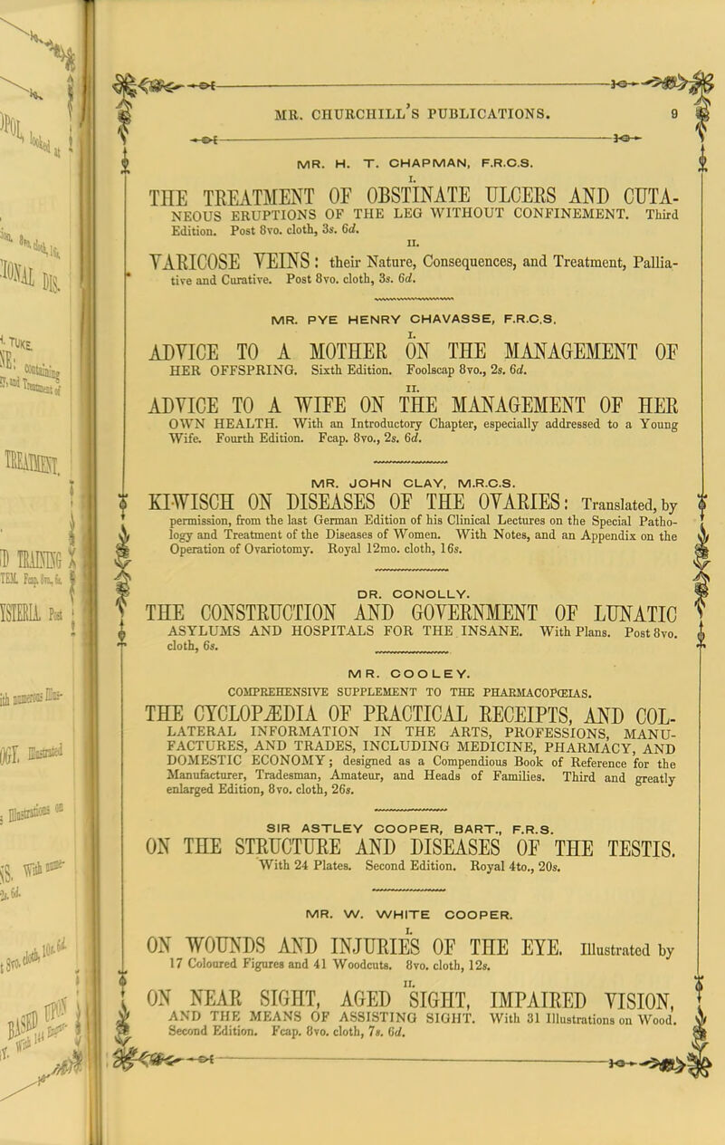 —&t — MB. Churchill's publications. —©4- ? MR. H. T. CHAPMAN, F.R.O.S. THE TREATMENT OF OBSTINATE ULCERS AND CUTA- NEOUS ERUPTIONS OF THE LEG WITHOUT CONFINEMENT. Third Edition. Post 8vo. cloth, 3s. 6d. II. YARICOSE YEINS : their Nature, Consequences, and Treatment, Pallia- tive and Curative. Post 8vo. cloth, 3s. 6d. MR. PYE HENRY CHAVASSE, F.R.C.S. ADVICE TO A MOTHER ON THE MANAGEMENT OF HER OFFSPRING. Sixth Edition. Foolscap 8vo., 2s. 6d. ADVICE TO A WIFE ON THE MANAGEMENT OF HER OWN HEALTH. With an Introductory Chapter, especially addressed to a Young Wife. Fourth Edition. Fcap. 8vo., 2s. 6d. MR. JOHN CLAY, M.R.C.S. KIWISCH ON DISEASES OF THE OVARIES: Translated, by permission, from the last German Edition of his Clinical Lectures on the Special Patho- logy and Treatment of the Diseases of Women. With Notes, and an Appendix on the Operation of Ovariotomy. Royal 12mo. cloth, 16s. DR. CONOLLY. THE CONSTRUCTION AND GOVERNMENT OF LUNATIC ASYLUMS AND HOSPITALS FOR THE . INSANE. With Plans. PostSvo. cloth, 6s. MR. CCOLEY. COMPREHENSIVE SUPPLEMENT TO THE PHAEMACOPffilAS. THE CYCLOPEDIA OF PRACTICAL RECEIPTS, AND Col- lateral INFORMATION IN THE ARTS, PROFESSIONS, MANU- FACTURES, AND TRADES, INCLUDING MEDICINE, PHARMACY, AND DOMESTIC ECONOMY; designed as a Compendious Book of Reference for the Manufacturer, Tradesman, Amateur, and Heads of Families. Third and greatly enlarged Edition, 8vo. cloth, 26s. SIR ASTLEY CCOPER, BART., F.R.S. ON THE STRUCTURE AND DISEASES OF THE TESTIS. With 24 Plates. Second Edition. Royal 4to., 20s. MR. W. WHITE COOPER. I. ON WOUNDS AND INJURIES OF THE EYE. illustrated by 17 Coloured Figures and 41 Woodcuts. 8vo. cloth, 12». ON NEAR SIGHT, AGED siGHT, IMPAIRED VISION, AND THE MEANS OF ASSISTING SIGHT. With 31 Illustrations on Wood. Second Edition. Fcap. 8vo. cloth, 7s. 6d,