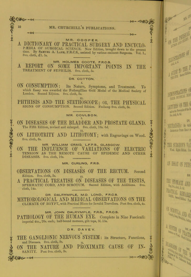 MR. O O O P E R. A DICTIONARY OF PRACTICAL SURGERY AND ENCYCLO- P/EDIA OF SURGICAL SCIENCE. New Edition, brought down to the present time. By Samuel A. Lane, F.R.C.S., aasisted by various eminent Surgeons. Vol. I., Bvo. cloth, £1. 5s. MR. HOLMES COOTE, F.R.C.S. A REPORT ON SOME IMPORTANT POINTS IN THE TREATMENT OF SYPHILIS. Bvo. cloth, 5s. DR. COTTON. I. ON CONSUMPTION: its Nature, Symptoms, and Treatment. To which Essay was awarded the Fothergillian Gold Medal of the Medical Society of London. Second Edition. 8vo' cloth, 8s. PHTHISIS AND THE STETHOSCOPE; OR, THE PHYSICAL SIGNS OF CONSUMPTION. Second Edition. Foolscap 8vo. cloth, 3s. MR. COULSON. ON DISEASES OF THE BLADDER AND PROSTATE GLAND. The Fifth Edition, revised and enlarged. 8vo. cloth, 10s. 6d. ON LITHOTRITY AND LITHOTOMY; with Engravings on Wood. 8vo. cloth, 8s. MR. WILLIAM ORAIQ, L.F.P.S., GLASGOW. ON THE INFLUENCE OF VARIATIONS OF ELECTRIC TENSION AS THE REMOTE CAUSE OF EPIDEMIC AND OTHER DISEASES. 8vo. cloth, 10s. MR. CURLING, F.R.S. OBSERYATIONS ON DISEASES OF THE RECTUM. Second Edition. 8vo. cloth, 5s. ji A PRACTICAL TREATISE ON DISEASES OF THE TESTIS, SPERMATIC CORD, AND SCROTUM. Second Edition, with Additions. 8vo. cloth, 14s. DR. DALRYMPLE, M.D. LOND., F.R.C.S. METEOROLOGICAL AND MEDICAL OBSERYATIONS ON THE CLIMATE OF EGYPT, with Practical Hints for Invalid Travellers. Post 8vo. cloth, 4s. MR. JOHN DALRYMPLE, F.R.S., F.R.C.S. PATHOLOGY OF THE HUMAN EYE. Complete in Nine Fasciculi: imperial 4to., 20s. each; half-bound morocco, gilt tops, 91.15s. DR. D A V E Y. THE GANGLIONIC NERYOUS^'SYSTEM: its structure, Functions, and Diseases. 8vo. cloth, 9s, ON THE NATURE AND PROXIMATE CAUSE OF In- sanity. Post 8vo. cloth, 3s. :a DIAC DR. HALItU; its ™l( M mm III im ON phis: SIR mm m Mm