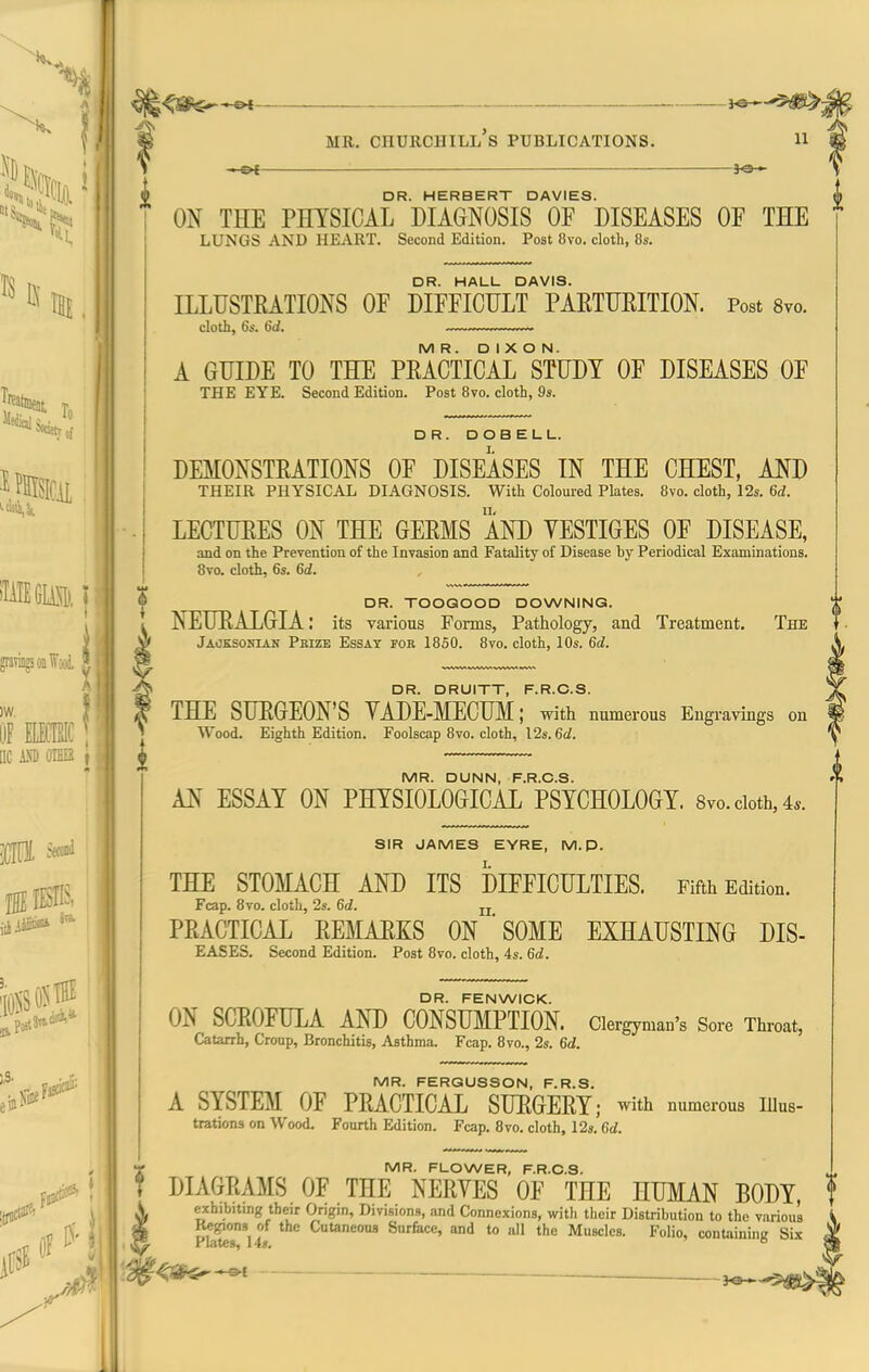 ^^^^-^ ■ 1©^-*^!^: MR. Churchill's publications. n — —— —i^— DR. HERBERT DAVIES. ON THE PHYSICAL DIAGNOSIS OF DISEASES OF THE lungs and heart. Second Edition. Post 8vo. cloth, 8s. DR. HALL DAVIS. ILLUSTKATIONS OF DIFFICULT PAETURITION. Post 8vo. doth, 6s. 6d. —.—. MR. DIXON. A GUIDE TO THE PEACTICAL STUDY OF DISEASES OF THE EYE. Second Edition. Post 8vo. cloth, 9s. DR. DOBELL. DEMONSTEATIONS OF DISEASES IN THE CHEST. AND THEIR PHYSICAL DIAGNOSIS. With Coloured Plates. 8vo. cloth, 12s. 6rf. LECTUEES ON THE GEEMS AND VESTIGES OF DISEASE, and on the Prevention of the Invasion and Fatality of Disease by Periodical Examinations. 8vo. cloth, 6s. 6d. MR. DUNN, F.R.C.S. AN ESSAY ON PHYSIOLOGICAL PSYCHOLOGY. Svo. doth, 4*. SIR JAMES EYRE, M. D. THE STOMACH AND ITS DIFFICULTIES. Fifth Edition. Fcap. 8vo. cloth, 2s. 6d. jj PEACTICAL EEMAEKS ON * SOME EXHAUSTING DIS- EASES. Second Edition. Post 8vo. cloth, 4s. 6d. DR. TOOGOOD DOWNING. NEUEALGIA: its various Forms, Pathology, and Treatment. The Jaoksonian Pbize Essay for 18S0. 8vo. cloth, 10s. 6d. , DR. DRUITT, F.R.C.S. THE SUEGEON'S VADE-MECUM; with numerous Engi-avings on Wood. Eighth Edition. Foolscap 8vo. cloth, 12s. 6<i. DR. FENWIOK. ON SGTvOFULA AND CONSUMPTION. Clergyman's Sore Throat, Catarrh, Cronp, Bronchitis, Asthma. Fcap. 8vo., 2s. 6d. MR. FERGUSSON, F.R.S. A SYSTEM OF PEACTICAL SUEGEEY; with numerous iiius- trations on Wood. Fourth Edition. Fcap. 8vo. cloth, 12s. 6d. MR. FLOWER, F.R.C.S. ^ DIAGEAMS OF THE NEEVES OF THE HUMAN BODY, f exhibiting their Origin, Divisions, and Connexions, with their Distribution to the various Regions of the Cutaneous Surface, and to all the Muscles. Folio, containing Six 40^-^ ^