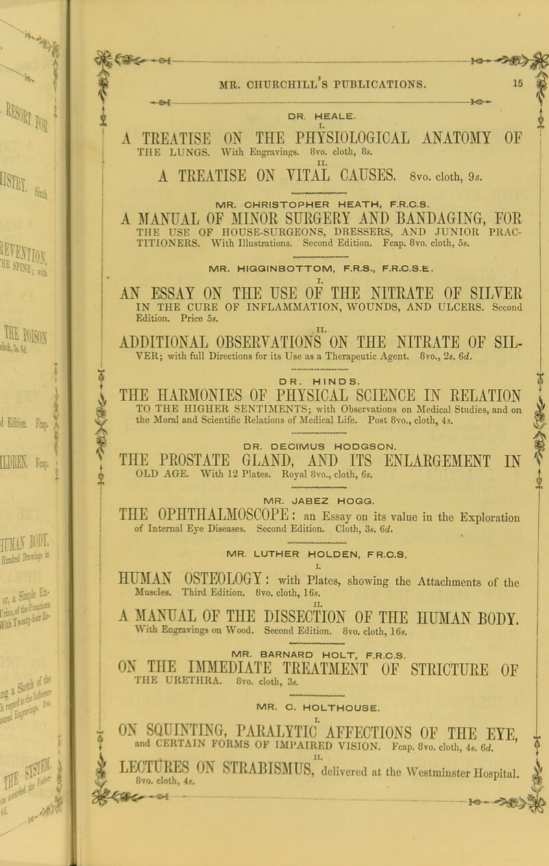 Siig^ MR. CHURCHILL S PUBLICATIONS. 15 —&{ ~ — 3-S->- DR, HEALE. A TREATISE ON THE PHYSIOLOGICAL ANATOMY OF THE LUNGS. With Engravings. 8vo. cloth, 8s. A TREATISE ON YITAL CAUSES. 8vo. doth, 9*. MR. CHRISTOPHER HEATH, F.R.C.S. A MANUAL OF MINOR SURGERY AND BANDAGING, FOR THE USE OF HOUSE-SURGEONS, DRESSERS, AND JUNIOR PRAC- TITIONERS. With Illustrations. Second Edition. Fcap. Bvo. cloth, 5s. MR. HIGGINBOTTOM, F.R.S., F.R.C.S.E. AN ESSAY ON THE USE OF THE NITRATE OF SILYER IN THE CURE OF INFLAMMATION, WOUNDS, AND ULCERS. Second Edition. Price 5s. ADDITIONAL OBSERYATIONS' ON THE NITRATE OF SIL- VER; with full Directions for its Use as a Therapeutic Agent. Bvo., 2s. 6d. THE HARMONIES OF PHYSICAL ^SCIENCE IN RELATION TO THE HIGHER SENTIMENTS; with Observations on Medical Studies, and on the Moral and Scientific Relations of Medical Life. Post 8vo., cloth, 4s. DR. DECIMUS HODGSON. THE PROSTATE GLAND, AND ITS ENLARGEMENT IN OLD AGE. With 12 Plates. Royal 8vo., cloth, 6s. MR. JABEZ HOGG. THE OPHTHALMOSCOPE: an Essay on its value in the Exploration of Internal Eye Diseases. Second Edition. Cloth, 3s. 6d. MR. LUTHER HOLDEN, F R.C.S. I. HTOIAN OSTEOLOGY: with Plates, showing the Attachments of the Muscles. Third Edition. 8vo. cloth, 16s. A MANUAL OF THE DISSECTION OF THE HUMAN BODY. With Engravings on Wood. Second Edition. 8vo. cloth, 16s. MR. BARNARD HOLT, F.R.C.S. ON THE IMMEDIATE TREATMENT OF STRICTURE OF THE URETHRA. 8vo. cloth, .3s. MR. C. HOLTHOUSE. ON SQUINTING, PARALYTIC AFFECTIONS OF THE EYE. and CERTAIN FORMS OF IMl'AIRED VISION. Fcap. 8vo. cloth, 4s. 6rf. * n. LECTURES ON STRABISMUS, delivered at the Westminster Hospital. 8vo. cloth, 4.1. '