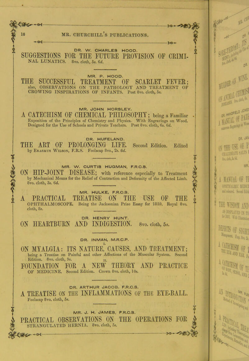 *^ DR. W. CHARLES HOOD. SUGGESTIONS FOR THE FUTUEE PKOYISION OF CRIMI- NAL LUNATICS. 8vo. cloth, Bs. 6d. MR. P. HOOD. THE SUCCESSFUL TREATMENT OF SCARLET FEYER; also, OBSERVATIONS ON THE PATHOLOGY AND TREATMENT OF CROWING INSPIRATIONS OF INFANTS. Post 8vo. cloth, 6«. MR. JOHN HORSLEY. A CATECHISM OF CHEMICAL PHILOSOPHY; being a Familiar Exposition of the Principles of Chemistry and Physics. With Engravings on Wood. Designed for the Use of Schools and Private Teachers. Post 8vo. cloth, 6s. 6d. DR. HUFELAND. THE ART OF PROLONGING LIFE. Second Edition. Edited by Erasmus Wilson, F.R.S. Foolscap Bvo., 2s. 6d. DR. HENRY HUNT. ON HEARTBURN AND INDIGESTION. Svo. cloth, 5.. MR. W. CURTIS HUGMAN, F.R.C.S. ON HIP-JOINT DISEASE; with reference especially to Treatment by Mechanical Means for the Relief of Contraction and Deformity of the Affected Limb. Bvo, cloth, 3s. 6d, MR. HULKE, F.R.C.S. A PRACTICAL TREATISE ON THE USE OF THE ^ OPHTHALMOSCOPE. Being the Jacksonian Prize Essay for 1859. Royal 8vo, cloth, 8s. DR. INMAN, M.R.C.P. ON MYALGIA: ITS NATURe!CAUSES, AND TREATMENT; being a Treatise on Painful and other Aflfections of the Muscular System. Second Edition. 8vo. cloth, 9s. u FOUNDATION FOR A NEW THEORY AND PRACTICE OF MEDICINE. Second Edition. Crown 8vo. cloth, lOs. DR. ARTHUR JACOB, F.R.C.S. A TREATISE ON THE INFLAMMATIONS OF THE EYE-BALL. Foolscap 8vo, cloth, 6s. MR. J. H. JAMES, F.R.C.S. PRACTICAL OBSERYATIONS ON THE OPERATIONS FOR i STRANGULATED HERNIA. 8vo. cloth, 5s. I* ^