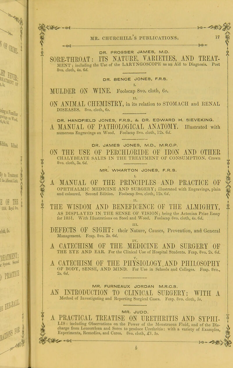 ^<5^$ ^ : W MR. Churchill's publications. 5 t> DR. PROSSER JAMES, M.D. SOEE-THROAT: ITS NATURE, VARIETIES, AND TREAT- iMENT ; including the Use of the LARYNGOSCOPE as an Aid to Diagnosis. Post 8vo. cloth, 4s. 6d. DR. BENCE JONES, F.R.S. I. MULDER ON WINE. Foolscap 8vo. cloth, 6s. ir. ON ANIMAL CHEMISTRY, m its relation to STOMACH and RENAL DISEASES. 8vo. cloth, 6s. DR. HANDFIELD JONES, F.R.S., &c DR. EDWARD H. SIEVEKINQ. A MANUAL OE PATHOLOGICAL ANATOMY, illustrated with numerous Engravings on Wood. Foolscap 8vo. cloth, \'2s. 6J. DR. JAMES JONES, M.D., M.R.G.P. ON THE USE OF PERCHLORIDE OF IRON AND OTHER CHALYBEATE SALTS IN THE TREATMENT OF CONSUMPTION. Crown 6 8vo. cloth, 3s. 6d. ~~ l MR. WHARTON JONES, F.R.S. X A MANUAL OF THE PRINCIPLES AND PRACTICE OF | S OPHTHALMIC MEDICINE AND SURGERY; illustrated with Engravings, plain 'M and coloured. Second Edition. Foolscap 8vo. cloth, 12s. C(/. ^ II. ^ THE WISDOM AND BENEFICENCE OF THE ALMIGHTY, AS DISPLAYED IN THE SENSE OF VISION; being the Actonian Prize Essay for 1851. With Illustrations on Steel and Wood. Foolscap 8vo. cloth, 4s. 6d, III. DEFECTS OF SIGHT: theii- Nature, Causes, Prevention, and General Management. Fcap. 8vo. 2s. 6d. IV. A CATECHISM OF THE MEDICINE AND SURGERY OF THE EYE AND EAR. For the Clinical Use of Hospital Students. Fcap. 8vo. 2s. 6d. A CATECHISM OF THE PHYSIOLOGY,AND PHILOSOPHY OF BODY, SENSE, AND ZvlIND. For Use in Schools and Colleges. Fcap. 8vo., 2s. 6d. MR. FURNEAUX JORDAN M.R.O.S. AN INTRODUCTION TO CLINICAL SURGERY; WITH A Method of Investigating and Reporting Surgical Cases. Fcnp. 8vo. cloth, 5s. MR. JUDD. A PRACTICAL TREATISE ON URETHRITIS AND SYPHI- LLS: including Observations on the Power of the Mc-nslruous Fluid, and of the Dis- y charge from Leucorrhrea and Sores to produce Urethritis: willi a variety of E.xaniples, Experiments, Remedies, and Cures. 8vo. cloth, £1. 5».