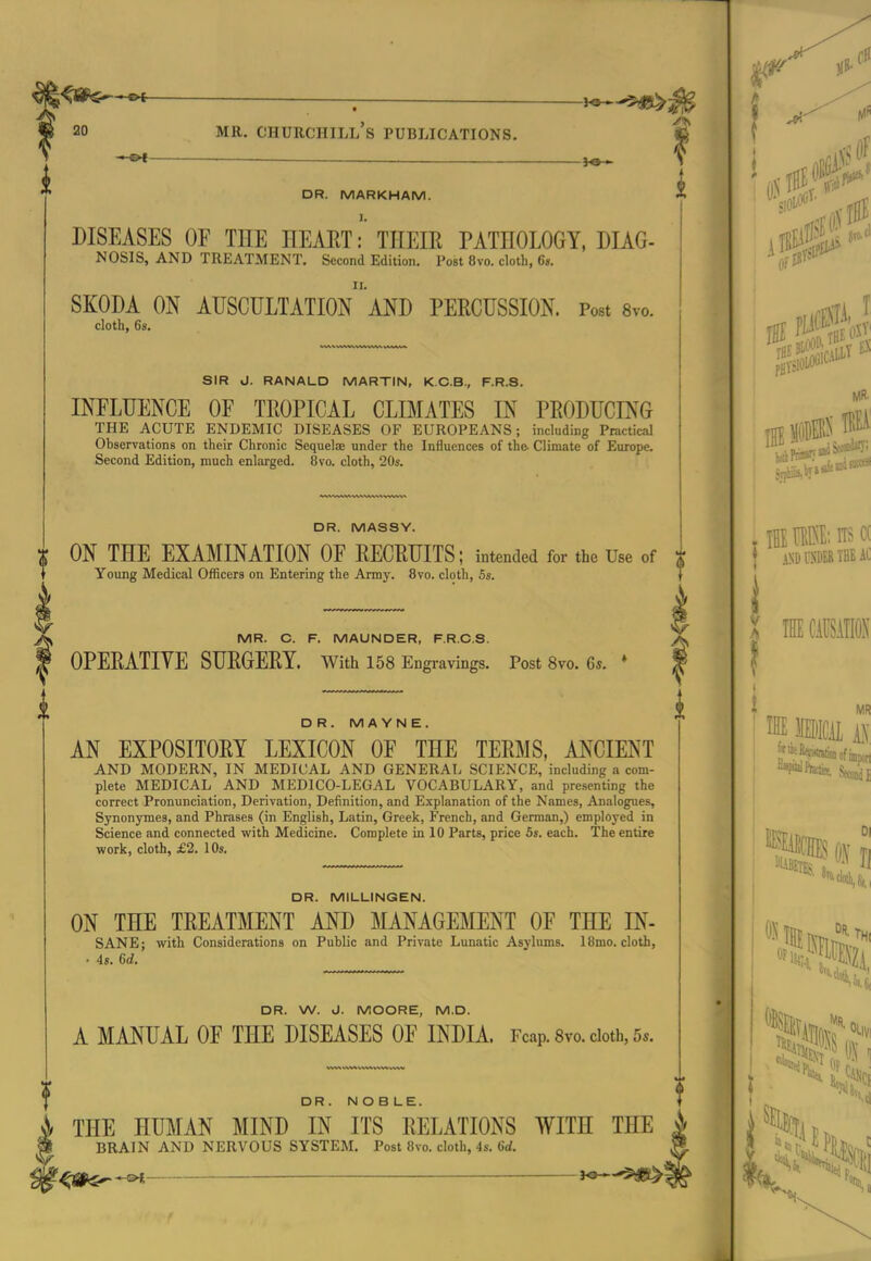 f ^ _ _ ■ — ^e- DR. MARKHAM. DISEASES OF THE HEAETTHEIE PATHOLOGY, DIAG- NOSIS, AND TREATMENT, Second Edition. Post 8vo. doth, Cs. SKODA ON AUSGULTATIOn'aND PERCUSSION. Post 8vo. SIR J. RANALD MARTIN, K.C.B., F.R.S. INFLUENCE OF TROPICAL CLIMATES IN PRODUCING THE ACUTE ENDEMIC DISEASES OF EUROPEANS; including Practical Observations on their Chronic Sequelae under the Influences of the- Climate of Europe. DR. MASSY. ON THE EXAMINATION OF RECRUITS; intended for the Use of t Young Medical Officers on Entering the Army. 8vo. cloth, 5s. MR. C. F. MAUNDER, F.R.C.S. OPERATIVE SURGERY. With 158 Engravings. Post 8vo. 6*. D R. MAYNE. AN EXPOSITORY LEXICON OF THE TERMS, ANCIENT AND MODERN, IN MEDICAL AND GENERAL SCIENCE, including a com- plete MEDICAL AND MEDICO-LEGAL VOCABULARY, and presenting the correct Pronunciation, Derivation, Definition, and Explanation of the Names, Analogues, Synonymes, and Phrases (in English, Latin, Greek, French, and German,) employed in Science and connected with Medicine. Complete in 10 Parts, price 5s. each. The entire work, cloth, £2. 10s. DR. MILLINGEN. ON THE TREATMENT AND MANAGEMENT OF THE IN- SANE; with Considerations on Public and Private Lunatic Asylums. ISmo. cloth, • 4s. 6d. DR. W. J. MOORE, M.D. A MANUAL OF THE DISEASES OF INDIA. Fcap. Svo. doth, 5s. DR. NOBLE. THE HUMAN MIND IN ITS RELATIONS WITH THE ^ BRAIN AND NERVOUS SYSTEM. Post 8vo. cloth, 4s. 6d. ^1