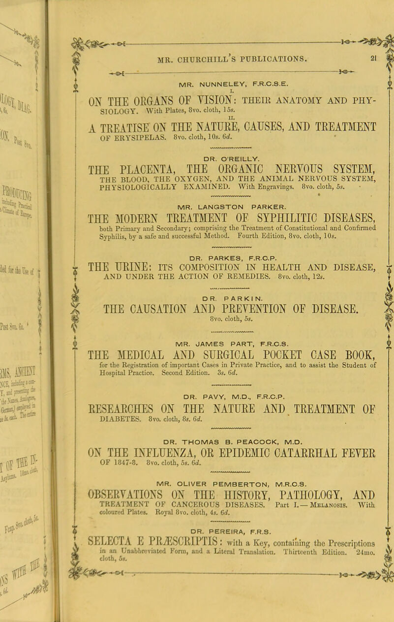 —©^ ■ MR. NUNNELEY, F.R.C.S.E. I. ON THE OEGANS OF YISION: their anatomy and phy- siology. With Plates, 8vo. cloth, 15s. A TREATISE ON THE NATUEE, CAUSES, AND TREATMENT OF ERYSIPELAS. 8vo. cloth, 10s. 6rf. DR. O'REILUY. THE PLACENTA, THE ORGANIC NERYOUS SYSTEM, THE BLOOD, THE OXYGEN, AND THE ANIMAL NERVOUS SYSTEM, PHYSIOLOGICALLY EXAMINED. With Engravings. 8vo. cloth, 5s. MR. LANGSTON PARKER. THE MODERN TREATMENT OF SYPHILITIC DISEASES, both Primary and Secondary; comprising the Treatment of Constitutional and Confirmed Syphilis, by a safe and successful Method. Fourth Edition, Bvo. cloth, 10s. DR. PARKES, F.R.C.P. THE URINE: its composition in health and disease, AND UNDER THE ACTION OF REMEDIES. Bvo. cloth, 12s. THE CAUSATION AND PREVENTION OF DISEASE. 8vo. cloth, 5s. MR. JAMES PART, F.R.C.S. THE MEDICAL AND SURGICAL POCKET CASE BOOK, for the Registration of important Cases in Private Practice, and to assist the Student of Hospital Practice. Second Edition. 3s. 6rf. DR. PAVY, M.D., F.R.C.P. RESEARCHES ON THE NATURE AND TREATMENT OF DIABETES. 8vo. cloth, 8s. M. DR. THOMAS B. PEACOCK, M.D. ON THE INFLUENZA, OR EPIDEMIC CATARRHAL FEYER OF 1847-8. 8vo. cloth, 5s. MR. OLIVER PEMBERTON, M.R.C.S. OBSERYATIONS ON THE HISTORY, PATHOLOGY, AND TREATMENT OF CANCEROUS DISEASES. Part L—Melanosis. With coloured Plates. Royal Bvo. cloth, 4s. Gd. DR. PEREIRA, F.R.S. SELECTA E PRiESCRIPTIS: with a Key, containing the Prescriptions in an Unabbreviated Form, and a Literal Translation. Thirteenth Edition. '24mo. cloth, 5s.