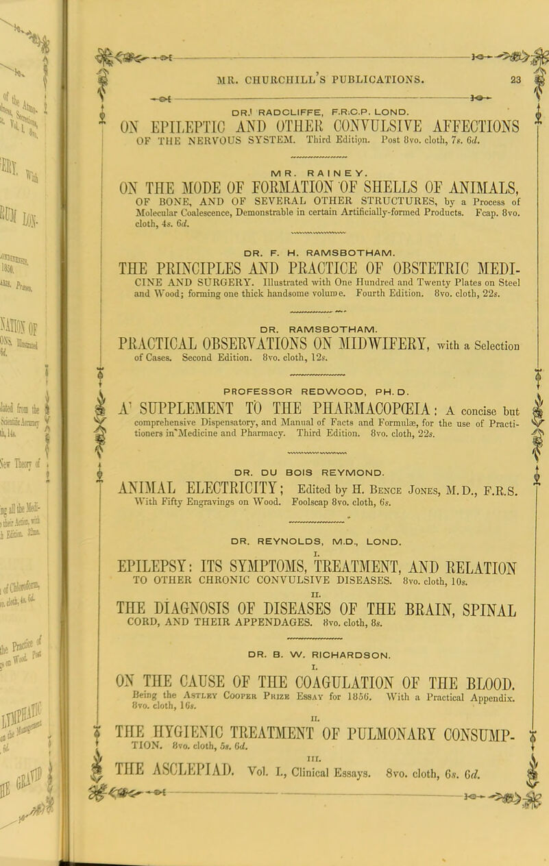 __ je— if DR.' RADCLIFFE, F.R.C.P. LOND. <u ; O^f EPILEPTIC AND OTHER CONYULSIVE AFFECTIONS * OF THE NERVOUS SYSTEM. Third Edition. Post 8vo. cloth, 7s. 6t/. MR. R A I N E Y. ON THE MODE OF FORMATION OF SHELLS OF ANIMALS, OF BONE, AND OF SEVERAL OTHER STRUCTURES, by a Process of Molecular Coalescence, Demonstrable in certain Artificially-formed Products. Fcap. 8vo. cloth, 4s. 6d. f DR. F. H. RAMSBOTHAM. THE PRINCIPLES AND PRACTICE OF OBSTETRIC MEDI- CINE AND SURGERY. Illustrated with One Hundred and Twenty Plates on Steel and Wood; forming one thick handsome volume. Fourth Edition. 8vo. cloth, 22s. DR. RAMSBOTHAM. PRACTICAL OBSERYATIONS ON MIDWIFERY, with a Selection of Cases. Second Edition. 8vo. cloth, 12s. PROFESSOR REDWOOD, PH.D. A^ SUPPLEMENT TD THE PHARMACOPCEIA: a concise but | comprehensive Dispensatory, and Manual of Facts and Formulse, for the use of Practi- 'V tioners in'Medicine and Pharmacy. Third Edition. 8vo. cloth, 22s. DR. DU BOIS REYMOND. ANIMAL ELECTRICITY; Edited by H. Bence Jones, M.D., F.R.S. With Fifty Engravings on Wood. Foolscap 8vo. cloth, 6s. DR. REYNOLDS, M.D., LOND. EPILEPSY: ITS SYMPTOMS, TREATMENT, AND RELATION TO OTHER CHRONIC CONVULSIVE DISEASES. 8vo. cloth, 10s. THE DIAGNOSIS OF DISEASES OF THE BRAIN, SPINAL CORD, AND THEIR APPENDAGES. «vo. cloth, 8s. DR. B. W. RICHARDSON. I. ON THE CAUSE OF THE COAGULATION OF THE BLOOD. Being the Astley Cooper Piuze Essay for 185G. With a Practical ADnendix. 8vo. cloth, 1C». i THE HYGIENIC TREAT]^IENT' OF PULMONARY CONSUMP- $ { TION. 8vo. cloth, 5». 6U } ^ nr. V 0 THE ASCLEPIAD. Vol. I., Clinical Essays. 8vo. cloth, G.v. 6d. 4 ^<SK-**t ; 3^