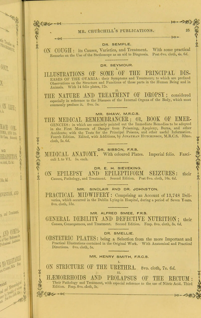 I —— . MR. CHTJftCHILL's PUBLICATIONS. 25 ■■ i-O DR. SEMPLE. ON COUGII: its Causes, Varieties, and Treatment. With some practical Remarks on the Use of the Stethoscope as an aid to Diagnosis. Post^vo. cloth, 4s. 6d. DR. SEYMOUR. ILLUSTRATIONS OF SOME'oF THE PRINCIPAL DIS- EASES OF THE OVARIA: their Symptoms and Treatment; to which are prefixed Observations on the Structure and Functions of those parts in the Human Being and in Animals. AVith 14 folio plates, 12s. THE NATURE AND TREATMENT OF DROPSY; considered especially in reference to the Diseases of the Internal Organs of the Body, which most commonlj- produce it. 8vo. 5s. MR. SHAW, M.R.C.S. THE MEDICAL EEMEMBRANCEE; OE, BOOK OF EMER- GENCIES: in which are concisely pointed out the Immediate Remedies to be adopted in the First Moments of Danger from Poisoning, Apoplexy, Bums, and other Accidents; with the Tests for the Principal Poisons, and other useful Information. Fourth Edition. Edited, with Additions, by Jonathan Hutchinson, M.R.C.S. .32mo. cloth, 2s. 6d. wf ^ DR 3IBSON F R S* J MEDICAL ANATOMY. With coloured Plates. Imperial folio. Fasci- culi 1. to VI. 5s. each. ^ DR. E. H. SIEVEKINQ. i ON EPILEPSY AND EPILEPTIFORM SEIZURES: theii- Causes, Pathology, and Treatment. Second Edition. Post 8vo. cloth, 10s. 6d. MR. SINCLAIR AND DR. JOHNSTON. PRACTICAL MIDWIFERY : Comprising an Account of 13,748 Deli- veries, which occurred in the Dublin Lj'ing-in Hospital, during a period of Seven Years. 8vo. cloth, 15s. MR. ALFRED SMEE, F.R.S. GENERAL DEBILITY AND DEFECTIYE NUTRITION; their Causes, Consequences, and Treatment. Second Edition. Fcap. 8vo. cloth, 3s. 6d. DR. SMELLIE. OBSTETRIC PLATES: being a Selection from the more Important and Practical Illustrations contained in the Original Work. With Anatomical and Practical Directions. 8vo. cloth, 6s. MR. HENRY SMITH, F.R.C.S. ON STPJCTUEE OF THE URETHRA. 8vo. doth, 7.. ed. HiEMORRHOIDS AND PROLAPSUS OF THE RECTUM: Their PathoIo>fy and Treatment, with especial reference to the use of Nitric Acid. Tliird Edition. Fcap. 8vo. cloth, 3»,