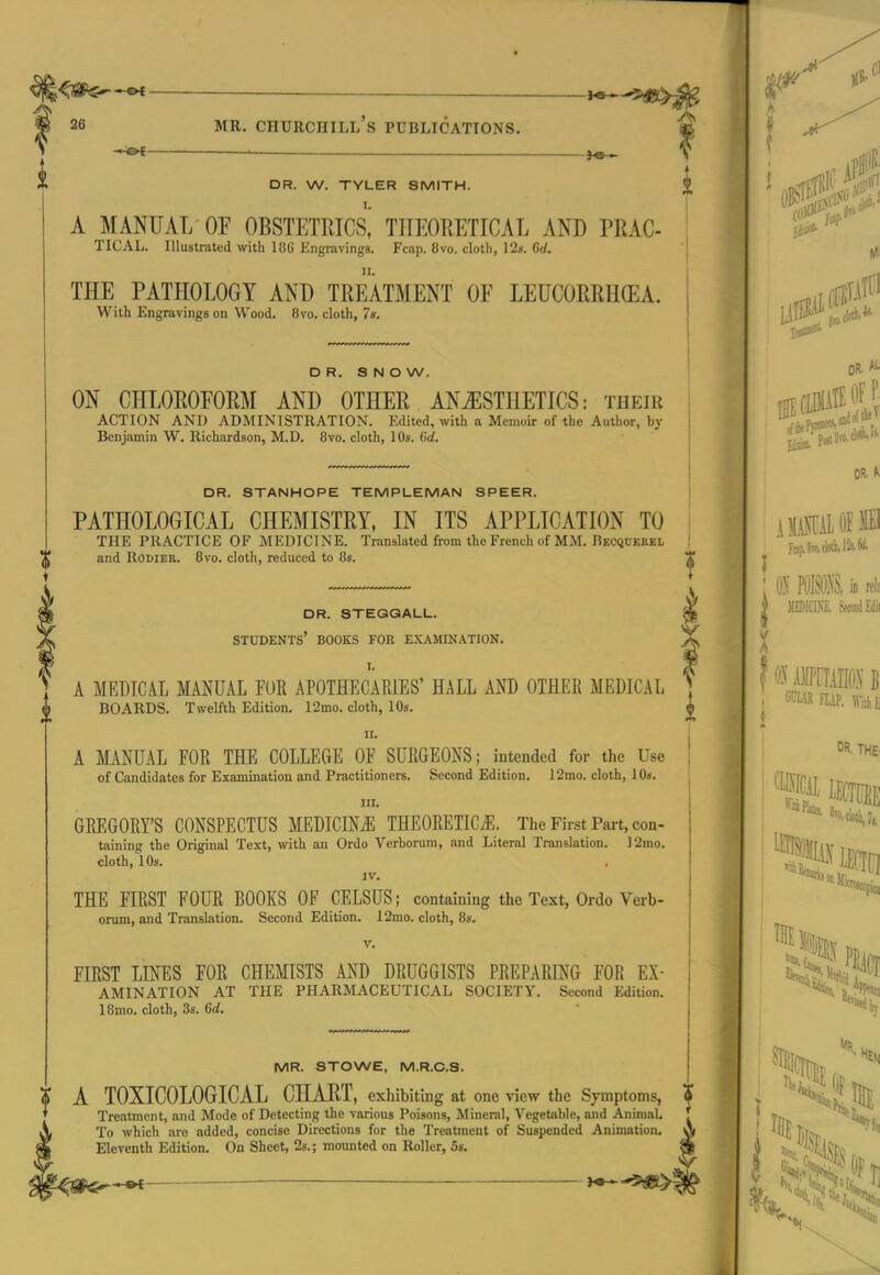 i t DR. W. TYLER SMITH. A MANUAL OF OBSTETRICS, THEORETICAL AND PRAC- TICAL. Illustrated with 18C Engravings. Fcap. 8vo. cloth, 128. dd. THE PATHOLOGY AND TREATMENT OF LEUCORRH(EA. With Engravings on Wood. 8vo. cloth, 7s. DR. SNOW. ON CHLOROFORM AND OTHER ANESTHETICS: their ACTION AND ADMINISTRATION. Edited, with a Memoir of the Author, by Benjamin W. Richardson, M.D. Bvo. cloth, 10«. 6d. DR. STANHOPE TEMPLEMAN SPEER. PATHOLOGICAL CHEMISTRY, IN ITS APPLICATION TO THE PRACTICE OF MEDICINE. Translated from the French of MM. Becquerel and RODIER. Bvo. cloth, reduced to 8s. dr. stegqall. students' books for examination. I. A MEDICAL MANUAL FUE APOTHECARIES' HALL AND OTHER MEDICAL BOARDS. Twelfth Edition. 12mo. cloth, 10s. II. A MANUAL FOR THE COLLECiE OF SURGEONS; intended for the Use of Candidates for Examination and Practitioners. Second Edition. 12mo. cloth, 10s. III. GREGORY'S CONSPECTUS MEDICINJ^ THEORETIC^E. The First Part, con- taining the Original Text, with an Ordo Verborum, and Literal Translation. J2mo. cloth, 10s. IV. THE FIRST FOUR BOOKS OF CELSUS; containing the Text, Ordo Verb- orum, and Translation. Second Edition. 12mo. cloth, 8s. V. FIRST LINES FOR CHEMISTS AND DRUGGISTS PREPARING FOR Ex- amination AT THE PHARMACEUTICAL SOCIETY. Second Edition. 18mo. cloth, 3s. 6d. MR. STOWE, M.R.C.S. A TOXICOLOGICAL CHART, exhibiting at one view the Symptoms, ? Treatment, and Mode of Detecting the various Poisons, Mineral, Vegetable, and Animal. To which are added, concise Directions for the Treatment of Suspended Animation. Eleventh Edition. On Sheet, 2s.; mounted on Roller, 5s. \ To OFF OR. A FQp.8n).cl«tli,12(.W. ; I? ill : f 0-^' mmm i i OR. THE S? mi *f r