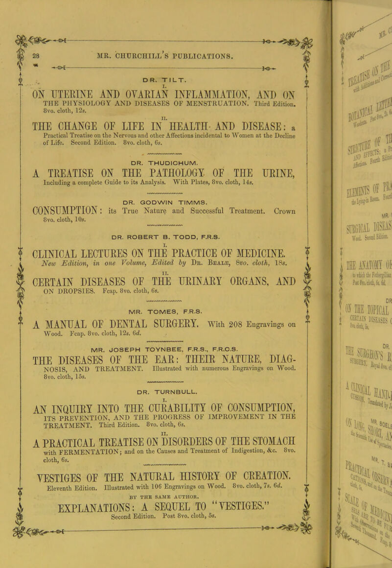 _——.— DR. TILT. ON TJTEEINE AND OVARIAN INFLAMMATION, AND ON THE PHYSIOLOGY AND DISEASES OF MENSTRUATION. Third Edition. 8vo. cloth, 12s. THE CHANGE OF LIFE In'HEALTH-AND DISEASE: a Practical Treatise on the Nervous and other Affections incidental to ^Vonlen at the Decline of Life. Second Edition. 8vo. cloth, 6s. DR. THUDICHUM. A TREATISE ON THE PATHOLOGY OF THE FRINE, Including a complete Guide to its Analysis. With Plates, 8vo. cloth, 14s. DR. GODWIN TIMMS. CONSUMPTION: its True Nature and Successful Treatment. Crown 8vo. cloth, 10s. i DR. ROBERT B. TODD, F.R.S. I. f CLINICAL LECTURES ON THE PRACTICE OF MEDICINE. f New Edition, in one Volume, Edited by Db. Bealb, %vo. cloth, I8«. i CERTAIN DISEASES OF THE URINAEY ORGANS, AND f ON DROPSIES. Fcap. 8vo. cloth, 6s. MR. TOMES, F.R.S. A MANUAL OF DENTAL SURGERY. With 2O8 Engravings on Wood. Fcap. 8vo. cloth, 12s. 6rf. (I MR. JOSEPH TOYNBEE, F.R.S., F.R.C.S. THE DISEASES OF THE EAR: THEIR NATURE, DIAG- NOSIS, AND TREATMENT. Illustrated with numerous Engravings on Wood. 8vo. cloth, 15s. DR. TURNBULL. AN INQUIRY INTO THE CURABILITY OF CONSUMPTION, ITS PREVENTION, AND THE PROGRESS OF IMPROVEMENT IN THE TREATMENT. Third Edition. 8vo. cloth, 6s. A PRACTICAL TREATISE ON DISORDERS OF THE STOMACH with FERMENTATION; and on the Causes and Treatment of Indigestion, &c. 8vo. cloth, 6s. VESTIGES OF THE NATURAL HISTORY OF CREATION. Eleventh Edition. Illustrated with 106 Engravings on Wood. 8vo. cloth, 7s. 6rf. BY THE SAME AUTHOR. EXPLANATIONS: A SEQUEL TO VESTIGES. ^/ Second Edition. Post 8vo. cloth, 5s.