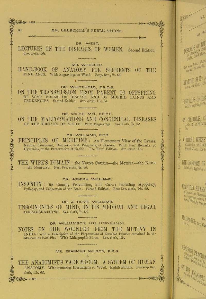 —- ^s- DR. WEST. LECTUEES ON THE DISEASES OF WOMEN. Second Edition. 8vo. cloth, 16s. MR. WHEELER. HAND-BOOK OF ANATOMY FOR STUDENTS OF THE FINE ARTS. With Engravings on Wood. Fcap. 8vo., 2s. 6d. DR. WHITEHEAD, F.R.C.S. ON THE TRANSMISSION FROM PARENT TO OFFSPRING OF SOME FORMS OF DISEASE, AND OF MORBID TAINTS AND TENDENCIES. Second Edition. 8vo. cloth, J Os. 6<i. DR. WILDE, M.D., F.R.C.S. ON THE MALFORMATIONS AND CONGENITAL DISEASES OF THE ORGANS OF SIGHT. With Engravings. Bvo. cloth, 7s. 6d. DR. WILLIAMS, F.R.S. PRINCIPLES OF MEDICINE: An Elementaiy view of the Causes, Nature, Treatment, Diagnosis, and Prognosis, of Disease. With brief Remarks on Hygienics, or the Preservation of Health. The Third Edition. Bvo. cloth, 15s. THE WIFE'S DOMAIN : the Young Couple—the Mother—the Nurse —the Nursling. Post 8vo. cloth, 3s. 6d. DR. JOSEPH WILLIAMS. INSANITY ; its Causes, Prevention, and Cure; including Apoplexy, Epilepsy, and Congestion of the Brain. Second Edition. Post 8vo. cloth, 10s. 6d. DR. J. HUME WILLIAMS. UNSOUNDNESS OF MIND, IN ITS MEDICAL AND LEGAL CONSIDERATIONS. Bvo. cloth, 7s. 6d. DR. WILLIAMSON, LATE STAFF-SURGEON. NOTES ON THE WOUNDED FROM THE MUTINY IN INDIA; with a Description of the Preparations of Gunshot Injuries contained in the Museum at Fort Pitt. With Lithographic Plates. Bvo. cloth, 12s. MR. ERASMUS WILSON, F.R.S. I. THE ANATOMIST'S YADE-MECUM: A SYSTEM OF HUMAN ANATOMY. With numerous Illustrations on Wood. Eighth Edition. Foolscap Bvo. cloth, 12s. 6d.