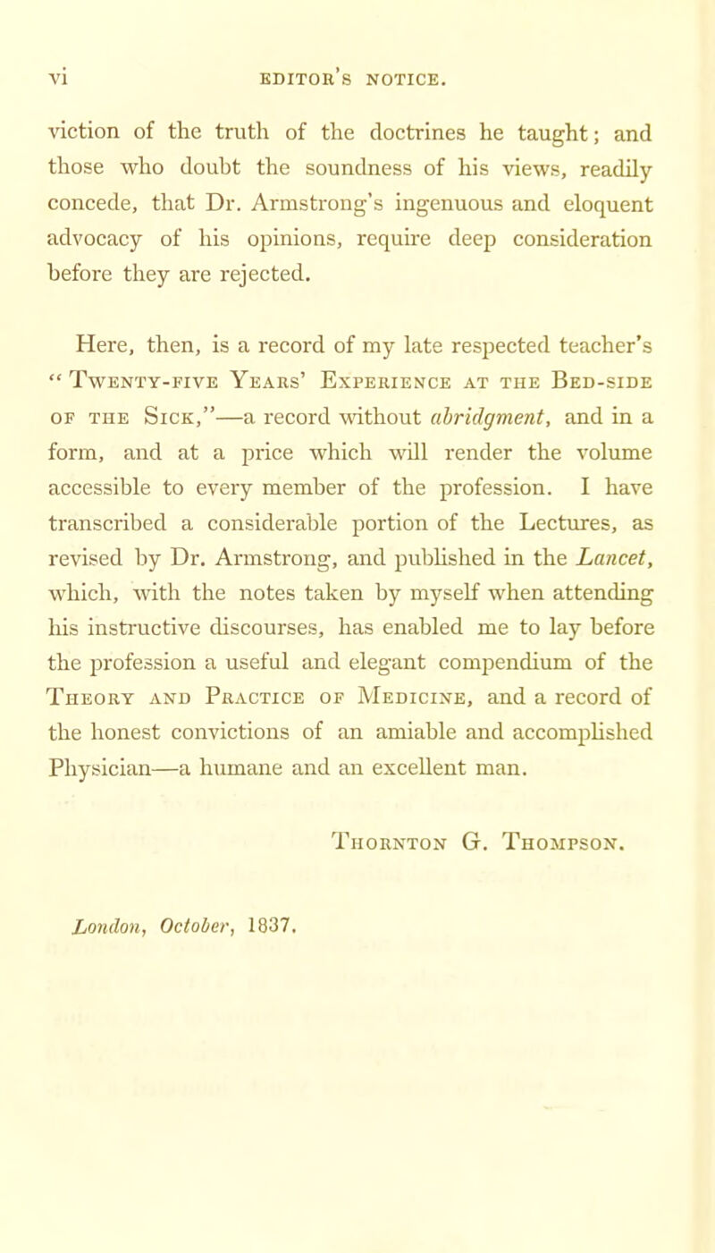 viction of the truth of the doctrines he taught; and those who doubt the soundness of his views, readily concede, that Dr. Armstrong's ingenuous and eloquent advocacy of his opinions, require deep consideration before they are rejected. Here, then, is a record of my late respected teacher's  Twenty-five Years' Experience at the Bed-side OF THE Sick,—a record without abridgment, and in a form, and at a price which wOl render the volume accessible to every member of the profession. I have transcribed a considerable portion of the Lectures, as revised by Dr. Armstrong, and pubhshed in the Lancet, which, with the notes taken by myself when attending his instructive discourses, has enabled me to lay before the profession a useful and elegant compendium of the Theory and Practice of Medicine, and a record of the honest convictions of an amiable and accomphshed Physician—a humane and an excellent man. Thornton G. Thompson. London, October, 1837.