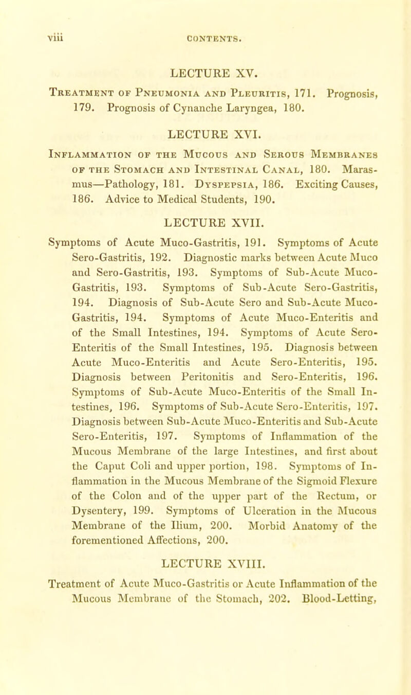 LECTURE XV. Treatment of Pneumonia and Plecritis, 171. Prognosis, 179. Prognosis of Cynanche Laryngea, 180. LECTURE XVL Inflammation of the Mucous and Sekous Membeanes OF THE Stomach and Intestinal Canal, 180. Maras- mus—Pathology, 181. Dyspepsia, 186. Exciting Causes, 186. Advice to Medical Students, 190. LECTURE XVII. Symptoms of Acute Muco-Gastritis, 191. Symptoms of Acute Sero-Gastritis, 192. Diagnostic marks between Acute Muco and Sero-Gastritis, 193. Symptoms of Sub-Acute Muco- Gastritis, 193. Symptoms of Sub-Acute Sero-Gastritis, 194. Diagnosis of Sub-Acute Sero and Sub-Acute Muco- Gastritis, 194. Symptoms of Acute Muco-Enteritis and of the SmaU Intestines, 194. Symptoms of Acute Sero- Enteritis of the Small Intestines, 195. Diagnosis between Acute Muco-Enteritis and Acute Sero-Enteritis, 195. Diagnosis between Peritonitis and Sero-Enteritis, 196. Sjrmptoms of Sub-Acute Muco-Enteritis of the SmaU In- testines, 196. Symptoms of Sub-Acute Sero-Enteritis, 197. Diagnosis between Sub-Acute Muco-Enteritis and Sub-Acute Sero-Enteritis, 197. Symptoms of Inflammation of the Mucous Membrane of the large Intestines, and first about the Caput Coli and upper portion, 198. Symptoms of In- flammation in the Mucous Membrane of the Sigmoid Flexure of the Colon and of the upper part of the Rectum, or Dysentery, 199. Symptoms of Ulceration in the Mucous Membrane of the Ihum, 200. Morbid Anatomy of the forementioned Affections, 200. LECTURE XVIII. Treatment of Acute Muco-Gastritis or Acute Inflammation of the Mucous Membrane of the Stomach, 202. Blood-Letting,