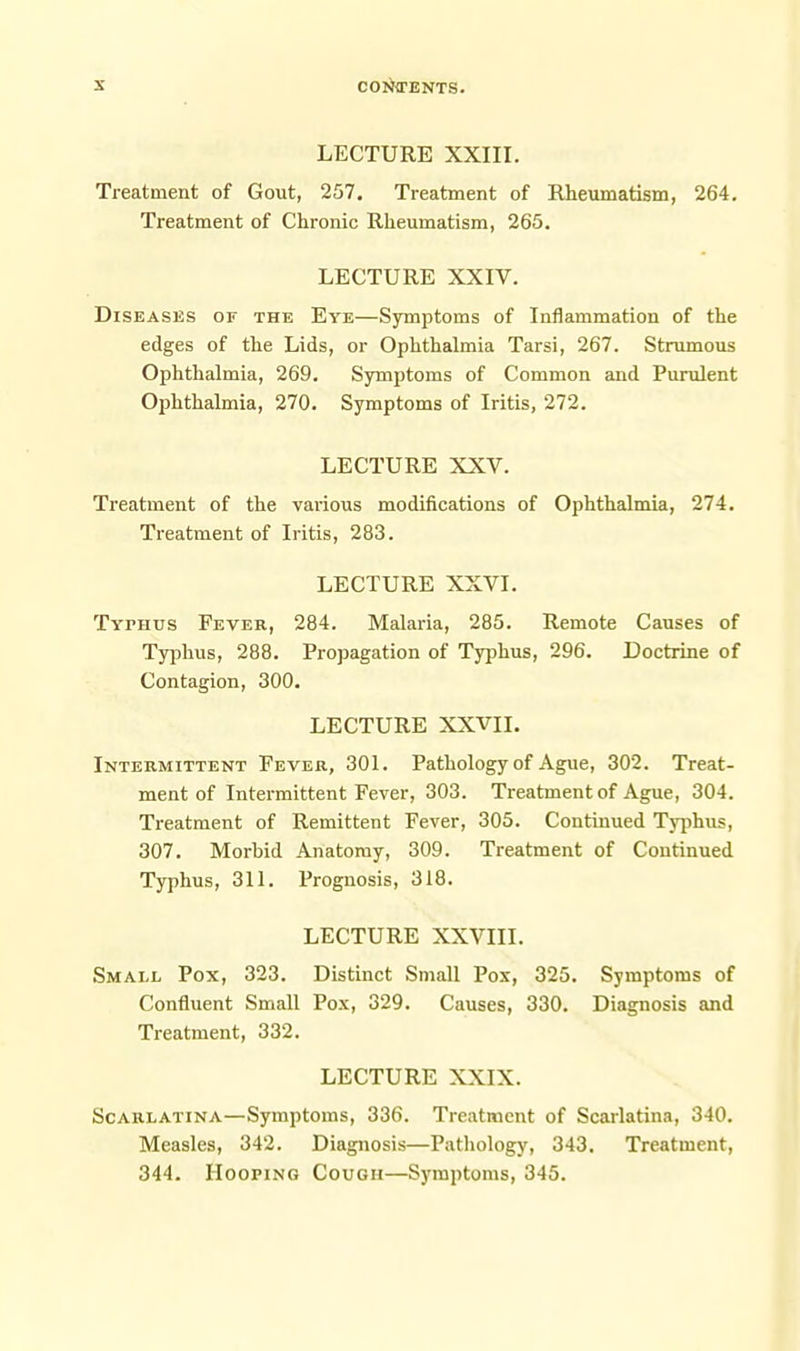 LECTURE XXIII. Treatment of Gout, 257. Treatment of Rheumatism, 264, Treatment of Chronic Rheumatism, 265. LECTURE XXIV. Diseases or the Eye—Symptoms of Inflammation of the edges of the Lids, or Ophthalmia Tarsi, 267. Strumous Ophthalmia, 269. Symptoms of Common and Purulent Ophthalmia, 270. Symptoms of Iritis, 272. LECTURE XXV. Treatment of the various modifications of Ophthalmia, 274. Treatment of Iritis, 283. LECTURE XXVI. Typhus Fever, 284. Malaria, 285. Remote Causes of Typhus, 288. Propagation of Typhus, 296. Doctrine of Contagion, 300. LECTURE XXVII. Intermittent Fever, 301. Pathology of Ague, 302. Treat- ment of Intermittent Fever, 303. Treatment of Ague, 304. Treatment of Remittent Fever, 305. Continued Tj^ihus, 307. Morbid Anatomy, 309. Treatment of Continued Typhus, 311. Prognosis, 318. LECTURE XXVIII. Small Pox, 323. Distinct Small Pox, 325. Symptoms of Confluent Small Pox, 329. Causes, 330. Diagnosis and Treatment, 332. LECTURE XXIX. Scarlatina—Symptoms, 336. Treatment of Scarlatina, 340. Measles, 342. Diagnosis—Patliology, 343. Treatment, 344. Hooping Cough—Symptoms, 345.