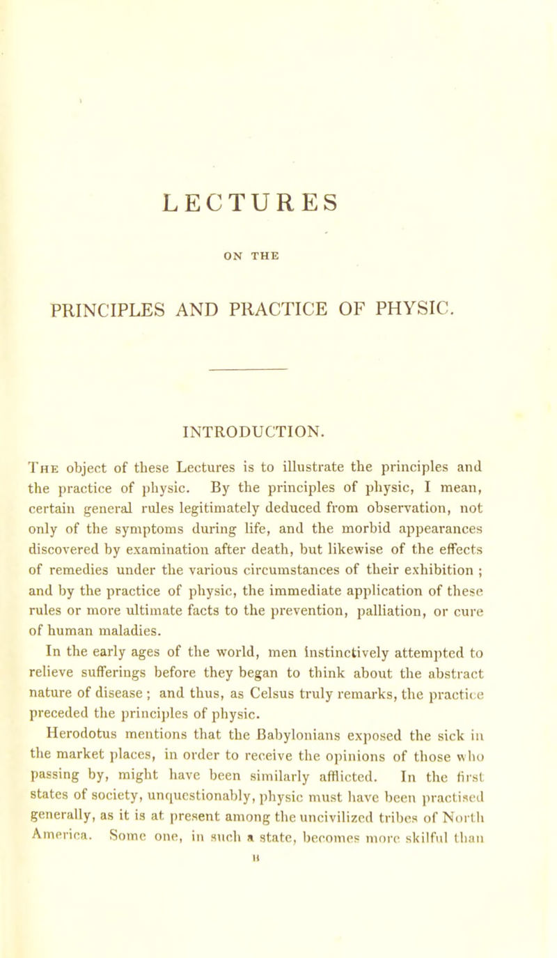 t LECTURES ON THE PRINCIPLES AND PRACTICE OF PHYSIC. INTRODUCTION. The object of these Lectures is to illustrate the principles and the practice of physic. By the principles of physic, I mean, certain general rules legitimately deduced from observation, not only of the symptoms during life, and the morbid appearances discovered by examination after death, but likewise of the effects of remedies under the various circumstances of their exhibition ; and by the practice of physic, the immediate application of these rules or more ultimate facts to the prevention, palliation, or cure of human maladies. In the early ages of tlie world, men instinctively attempted to relieve sufferings before they began to think about the abstract nature of disease ; and thus, as Celsus truly remarks, the practic e preceded the principles of physic. Herodotus mentions that the Babylonians exposed the sick in the market places, in order to receive the opinions of those who passing by, might have been similarly afflicted. In the first states of society, unriucstionably, physic must liavc been practised generally, as it is at present among the uncivilized tribes of North America. Some one, in such a state, becomes more skilful than u