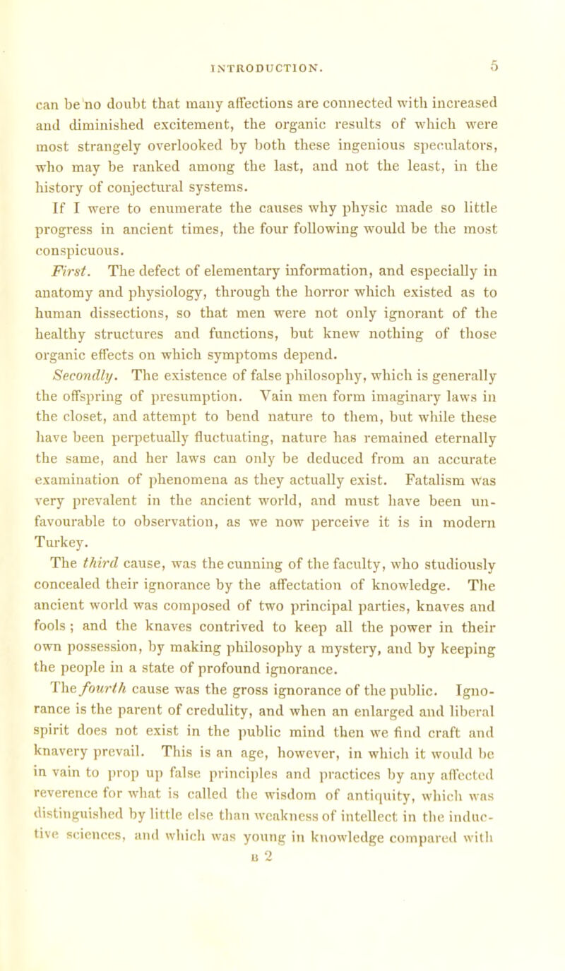 can be no doubt that many affections are connected with increased and diminished excitement, the organic results of which were most strangely overlooked by both these ingenious speculators, who may be ranked among the last, and not the least, in the history of conjectural systems. If I were to enumerate the causes why physic made so little progress in ancient times, the four following would be the most conspicuous. First. The defect of elementary information, and especiaDy in anatomy and physiology, through the horror which existed as to human dissections, so that men were not only ignorant of the healthy structures and functions, but knew nothing of those organic effects on which symptoms depend. Secondly. The existence of false philosophy, which is generally the offsprmg of presumption. Vain men form imaginary laws in the closet, and attempt to bend nature to them, but while these liave been perpetually fluctuating, nature has remained eternally the same, and her laws can only be deduced from an accurate examination of phenomena as they actually exist. Fatalism was very prevalent in the ancient world, and must have been un- favourable to observation, as we now perceive it is in modern Turkey. The third cause, was the cunning of the faculty, who studiously concealed their ignorance by the affectation of knowledge. The ancient world was composed of two principal parties, knaves and fools; and the knaves contrived to keep all the power in their own possession, by making philosophy a mystery, and by keeping the people in a state of profound ignorance. Die fourth cause was the gross ignorance of the public. Igno- rance is the parent of credulity, and when an enlarged and liberal spirit does not exist in the public mind then we find craft and knavery prevail. This is an age, however, in which it would be in vain to jjrop uji false principles and jiractices by any affected reverence for what is called the wisdom of antiquity, wliicli was distinguished by little else tlian weakness of intellect in the induc- tive sciences, and which was young in knowledge compared willi u 2
