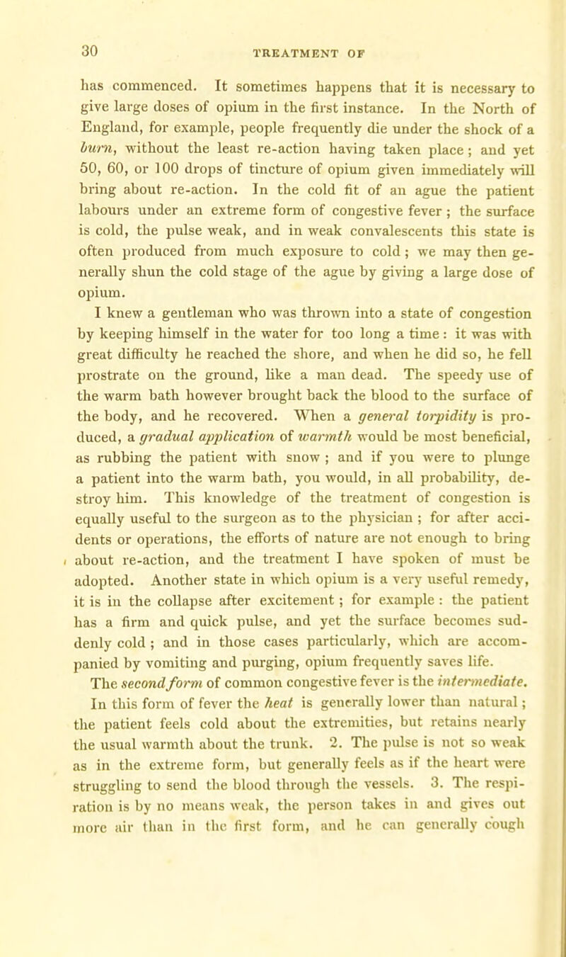 has commenced. It sometimes happens that it is necessary to give large doses of opium in the first instance. In the North of England, for example, people frequently die under the shock of a burn, without the least re-action having taken place ; and yet 50, 60, or 100 drops of tincture of opium given immediately will bring about re-action. In the cold fit of an ague the patient labours under an extreme form of congestive fever; the surface is cold, the pulse weak, and in weak convalescents this state is often produced from much exposm-e to cold; we may then ge- nerally shun the cold stage of the ague by giving a large dose of opium. I knew a gentleman who was thrown into a state of congestion by keeping himself in the water for too long a time : it was with great difficulty he reached the shore, and when he did so, he fell prostrate on the ground, like a man dead. The speedy use of the warm bath however brought back the blood to the surface of the body, and he recovered. When a general torpidity is pro- duced, a gradual application of warmth would be most beneficial, as rubbing the patient with snow ; and if you were to plunge a patient into the warm bath, you would, in all probability, de- stroy him. This knowledge of the treatment of congestion is equally usefvd to the surgeon as to the physician ; for after acci- dents or operations, the efforts of nature are not enough to bring / about re-action, and the treatment I have spoken of must be adopted. Another state in which opium is a very useful remedy, it is in the coUapse after excitement; for example : the patient has a firm and quick pulse, and yet the surface becomes sud- denly cold ; and in those cases particularly, which are accom- panied by vomiting and purging, opium frequently saves life. The second form of common congestive fever is the intermediate. In this form of fever the heat is generally lower than natural; the patient feels cold about the extremities, but retains nearly the usual warmth about the trunk. 2. The jiulse is not so weak as in the extreme form, but generally feels as if the heart were struggling to send the blood through the vessels. 3. The respi- ration is by no means weak, the person takes in and gives out more air than in the first form, and he can generally cough